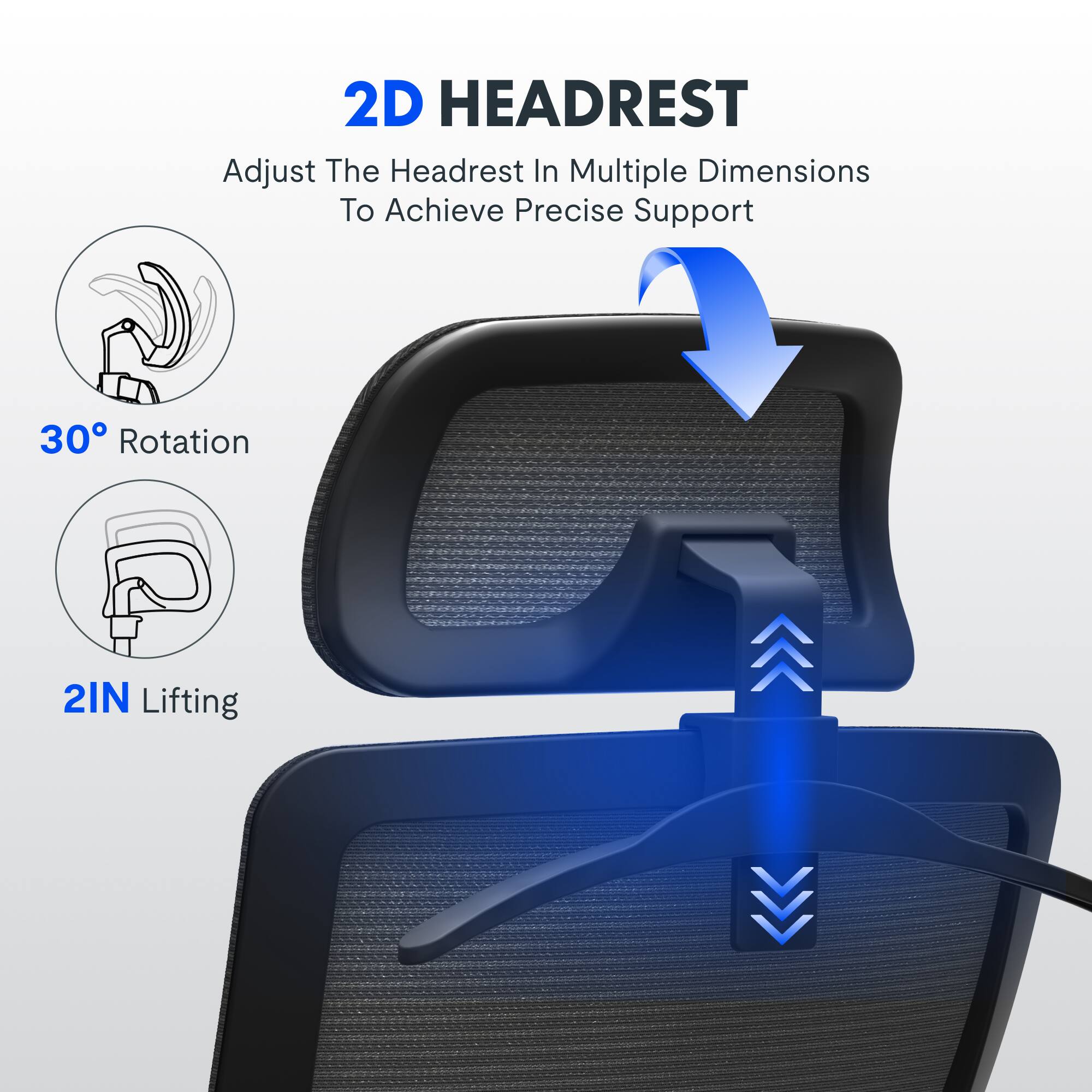 2D HEADREST  
Adjust The Headrest In Multiple Dimensions To Achieve Precise Support  
30° Rotation  
2IN Lifting