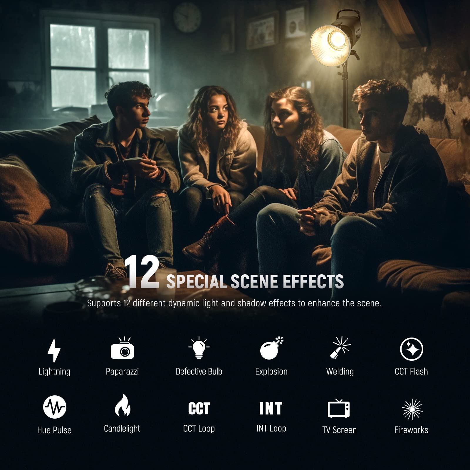 12 SPECIAL SCENE EFFECTS  
Supports 12 different dynamic light and shadow effects to enhance the scene.  

Lightning  
Paparazzi  
Defective Bulb  
Explosion  
Welding  
CCT Flash  
Hue Pulse  
Candlelight  
CCT Loop  
INT Loop  
TV Screen  
Fireworks