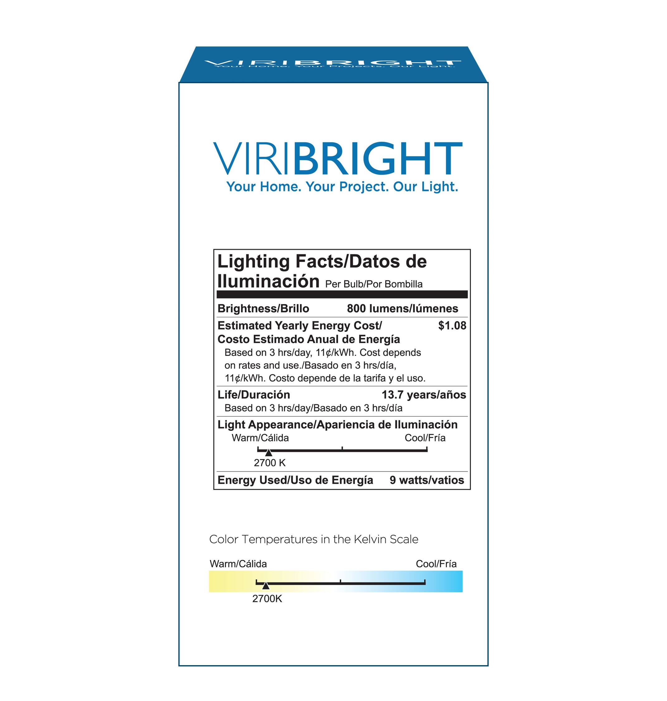 VIRIBRIGHT Your Home. Your Project. Our Light. Lighting Facts/Datos de lluminacin Per Bulb/Por Bombilla Brightness/Brillo 800 lumens/lmenes Estimated Yearly Energy Cost/ $1.08 Costo Estimado Anual de Energia Based on 3 hrs/day, 11g/kWh. Cost depends on rates and use./Basado en 3 hrs/dia, 11g/kWh. Costo depende de la tarifa y el uso. Life/Duracin 13.7 years/aos Based on 3 hrs/day/Basado en 3 hrs/dia Light Appearance/Apariencia de lluminacin Warm/Clida Cool/Fria 2700 K Energy Used/Uso de Energia 9 watts/vatios Color Temperatures in the Kelvin Scale Warm/Clida Cool/Fria 2700K