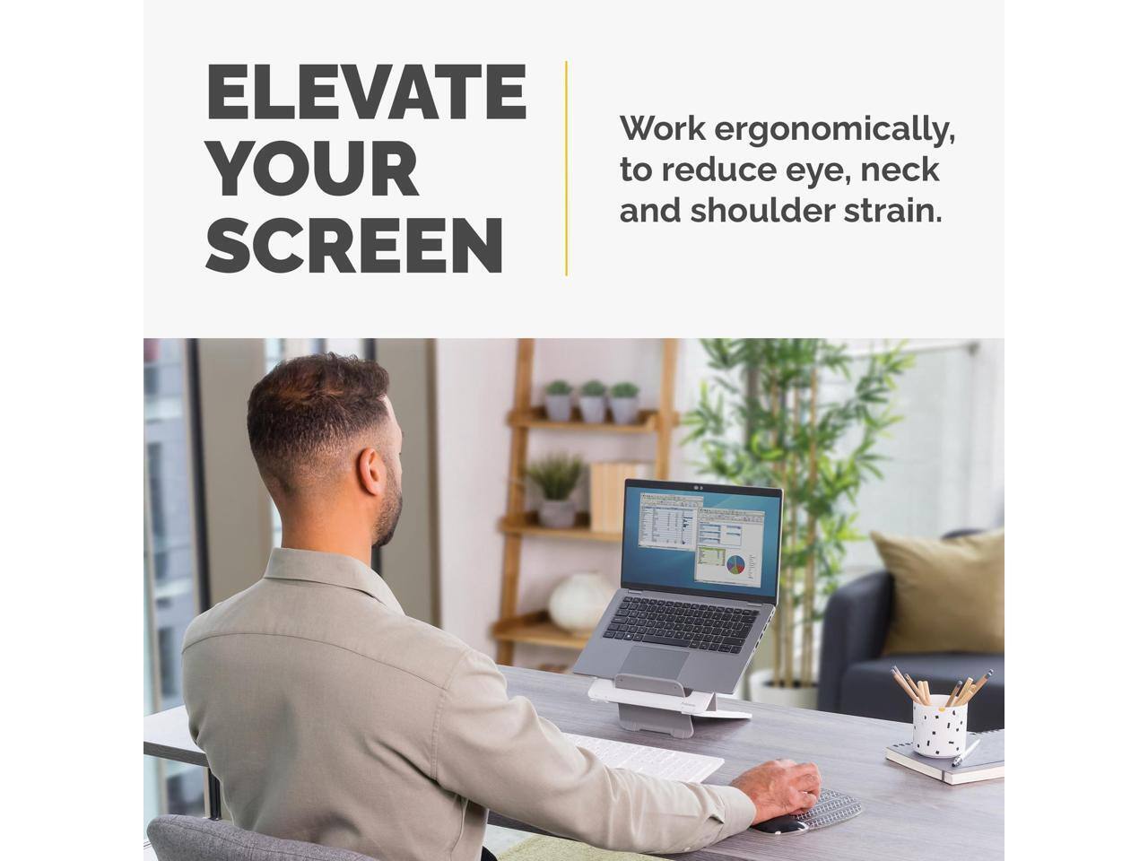 ELEVATE YOUR SCREEN

Work ergonomically to reduce eye, neck and shoulder strain.