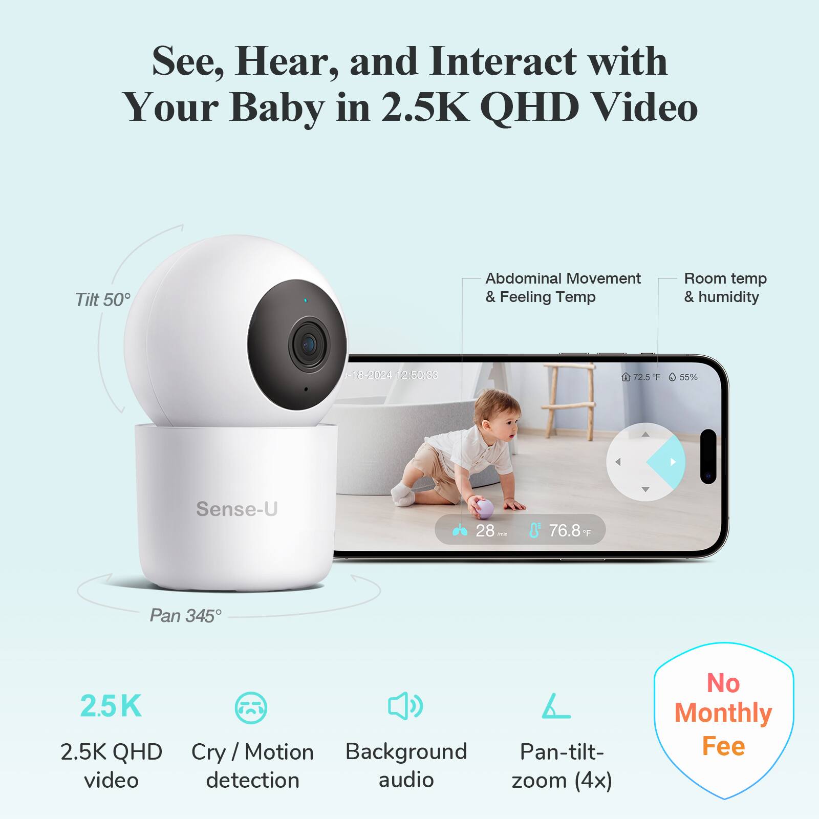 See, Hear, and Interact with Your Baby in 2.5K QHD Video

- Tilt 50°
- Pan 345°
- Abdominal Movement & Feeling Temp
- Room temp & humidity
- 2.5K QHD video
- Cry/Motion detection
- Background audio
- Pan-tilt-zoom (4x)
- No Monthly Fee

Sense-U

18:20:24 12:60:33 - 72.5°F 55%
28' 76.8°F