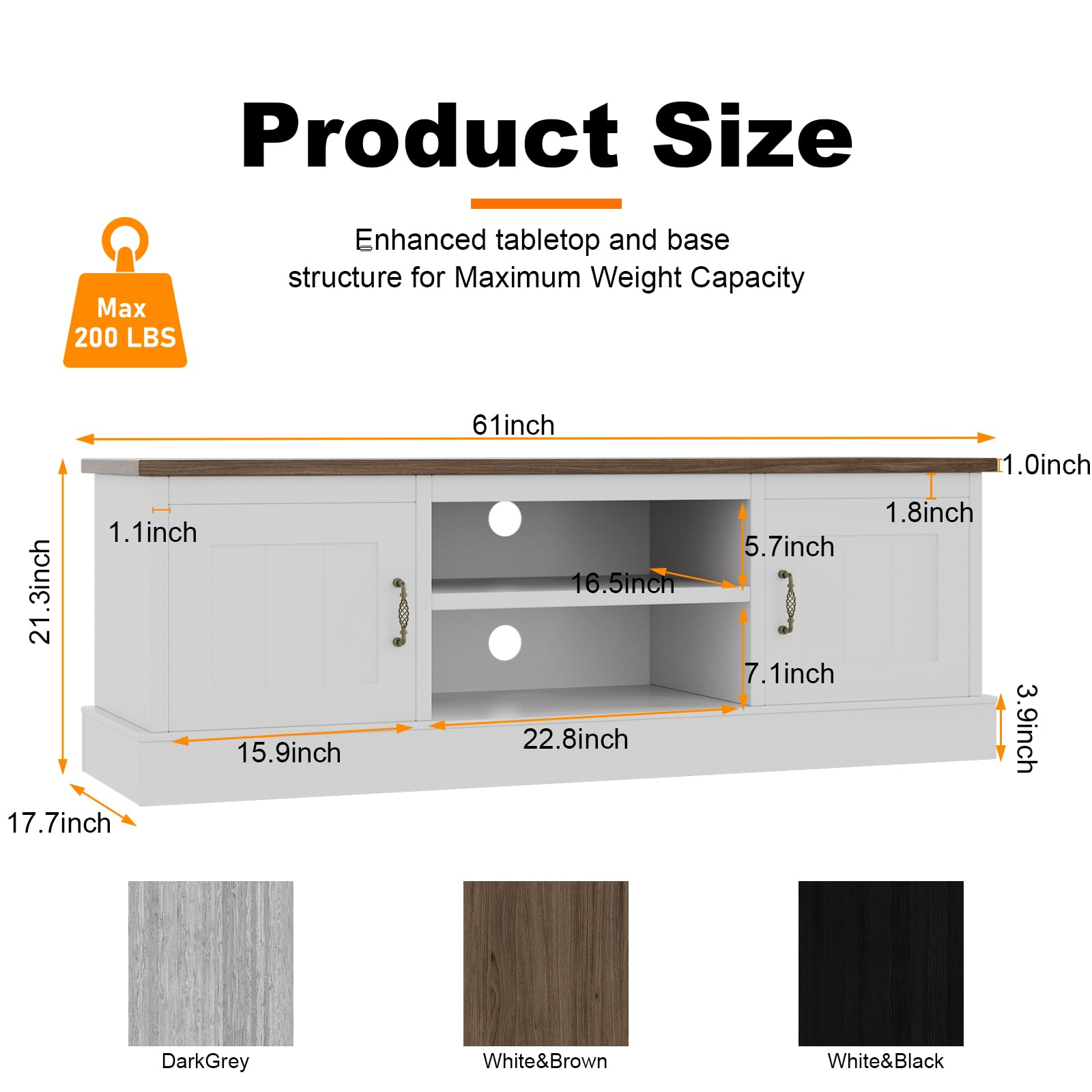 Product Size  
Enhanced tabletop and base structure for Maximum Weight Capacity  
Max 200 LBS  

Dimensions:  
- Length: 61 inches  
- Width: 21.3 inches  
- Height: 17.7 inches  
- Thickness of tabletop: 1.1 inch  
- Thickness of base: 1.0 inch  
- Depth of cabinet: 15.9 inches  
- Width of cabinet: 22.8 inches  
- Height of cabinet: 16.5 inches  
- Shelf depth: 5.7 inches  
- Shelf height: 7.1 inches  
- Drawer height: 3.9 inches  
- Drawer width: 1.8 inches  

Colors:  
- Dark Grey  
- White & Brown  
- White & Black