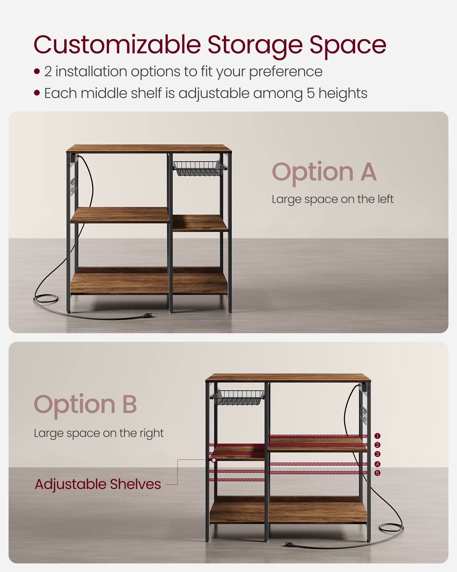 Customizable Storage Space

- 2 installation options to fit your preference
- Each middle shelf is adjustable among 5 heights

Option A
Large space on the left

Option B
Large space on the right

Adjustable Shelves