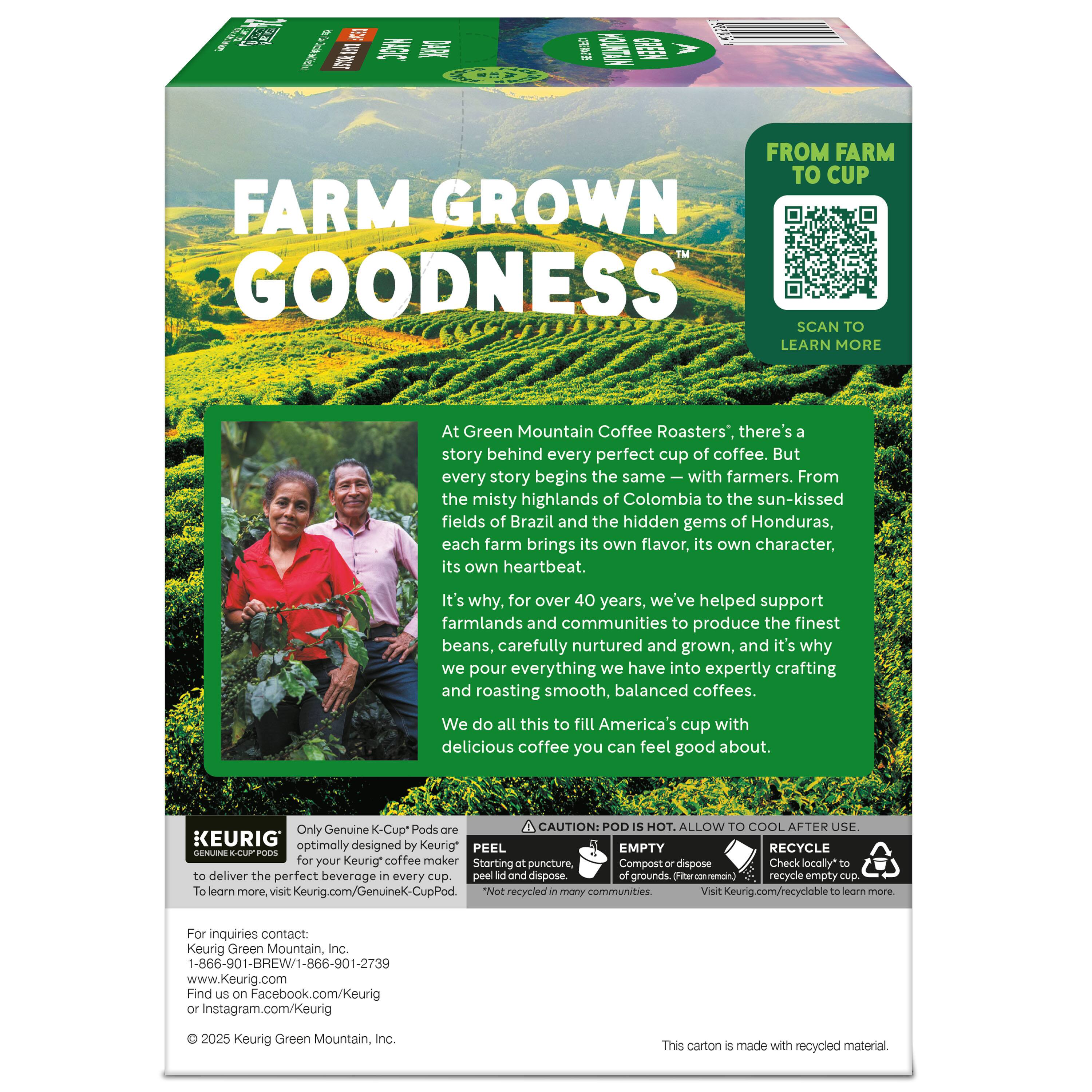 FARM GROWN GOODNESS

At Green Mountain Coffee Roasters, there's a story behind every perfect cup of coffee. But every story begins the same—with farmers. From the misty highlands of Colombia to the sun-kissed fields of Brazil and the hidden gems of Honduras, each farm brings its own flavor, its own character, its own heartbeat. It's why, for over 40 years, we've helped support farmlands and communities to produce the finest beans, carefully nurtured and grown, and it's why we pour everything we have into expertly crafting and roasting smooth, balanced coffees. We do all this to fill America's cup with delicious coffee you can feel good about.

FROM FARM TO CUP

SCAN TO LEARN MORE

Only Genuine K-Cup® Pods are optimally designed for your Keurig® coffee maker to deliver the perfect beverage every cup.

CAUTION: POD IS HOT. ALLOW TO COOL AFTER USE.

PEEL EMPTY RECYCLE

Starting with puncture, Compost or dispose of grounds. (Aftermanm). Check locally* to recycle empty cup.

Visit Keurig.com/recycle to learn more.

This carton is made with recycled material.

For inquiries contact:
Ke