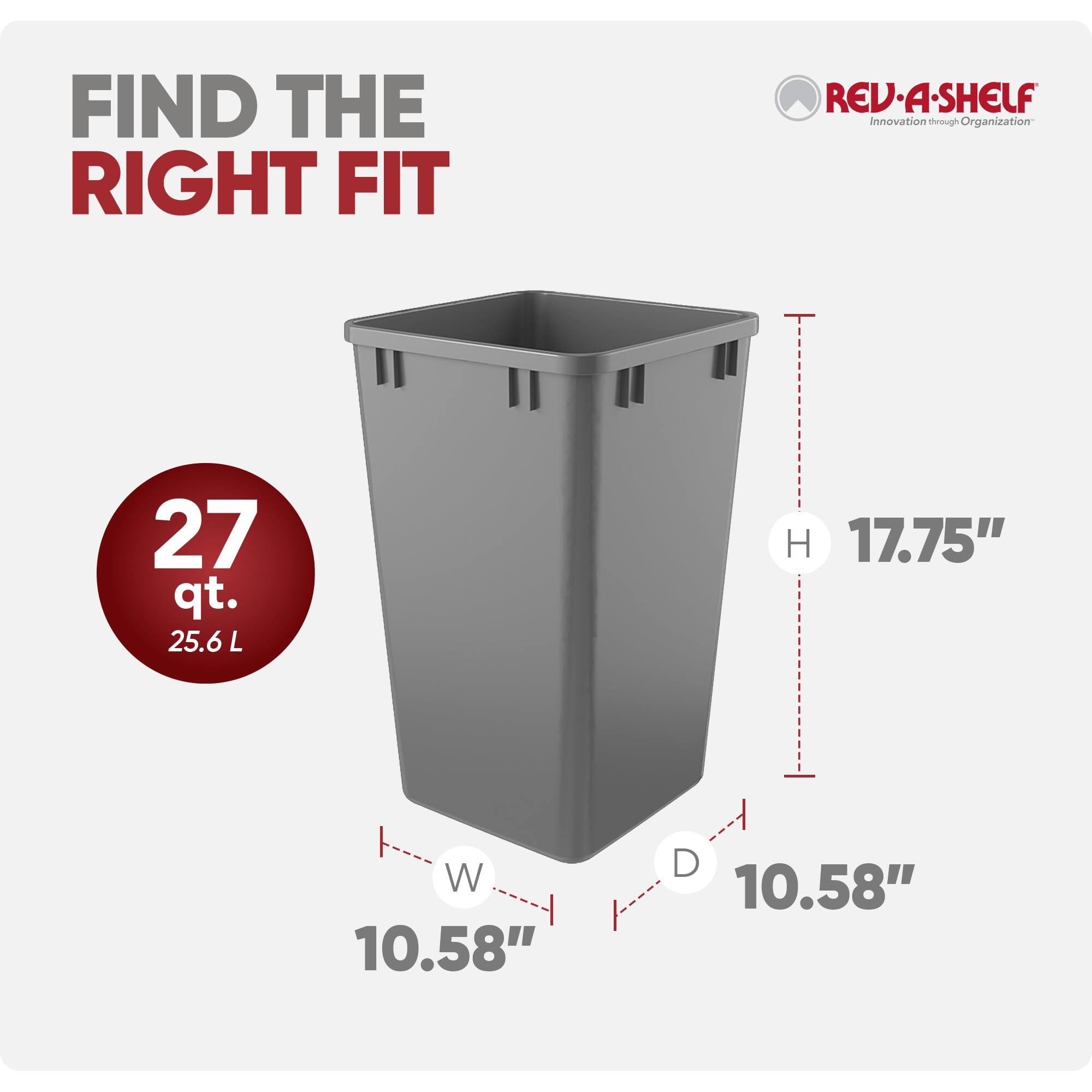 FIND THE RIGHT FIT

REV-A-SHELF  
Innovation through Organization

27 qt.  
25.6 L

H 17.75"  
W 10.58"  
D 10.58"