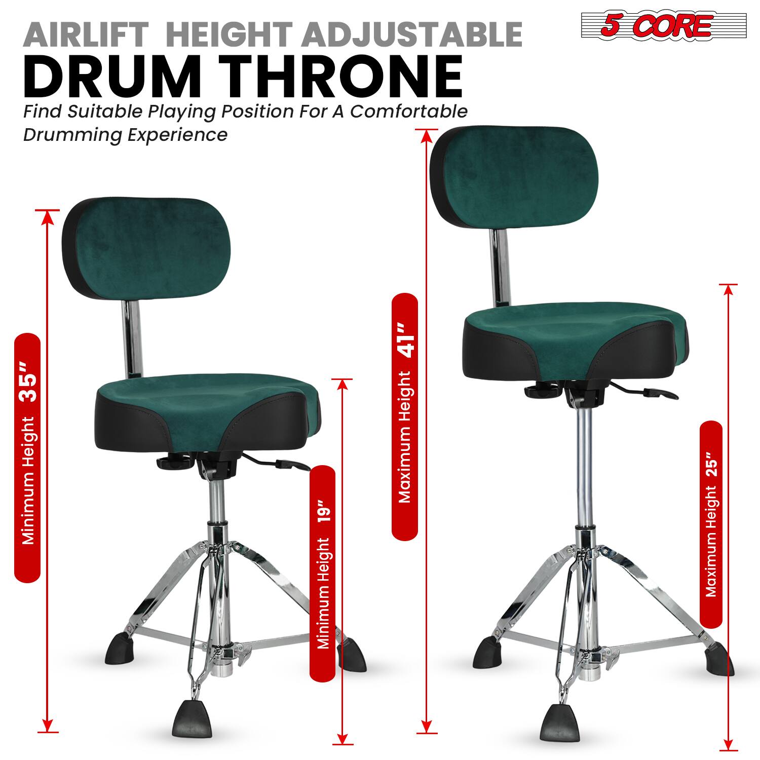 Airlift Height Adjustable Drum Throne  
Find Suitable Playing Position For A Comfortable Drumming Experience  

5 Core  

Minimum Height: 19"  
Maximum Height: 25"  
Minimum Height: 35"  
Maximum Height: 41"
