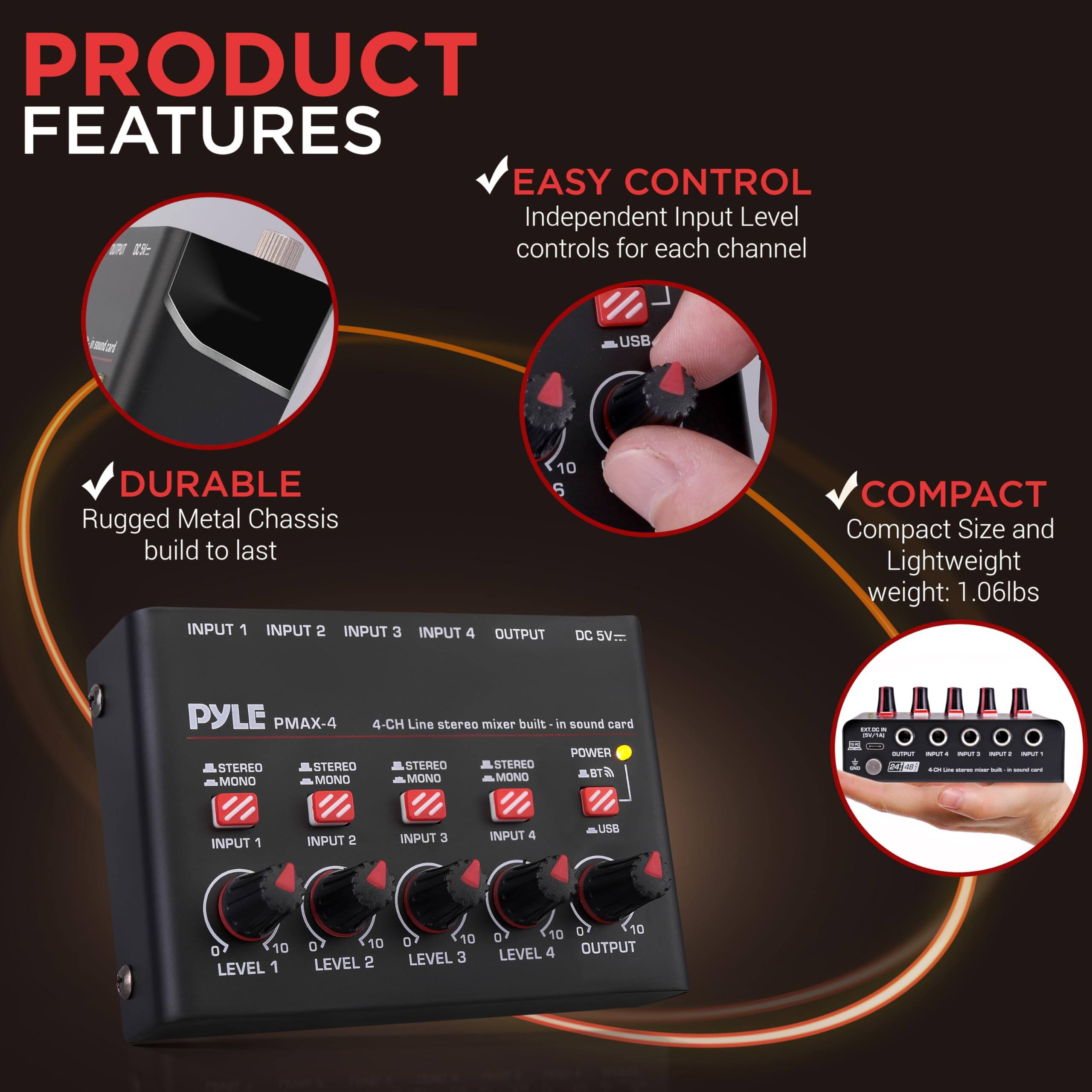 PRODUCT FEATURES

- EASY CONTROL
  Independent Input Level controls for each channel

- DURABLE
  Rugged Metal Chassis build to last

- COMPACT
  Compact Size and Lightweight weight: 1.06lbs

PYLE PMAX-4
4-CH Line stereo mixer built-in sound card

INPUT 1
INPUT 2
INPUT 3
INPUT 4
OUTPUT

STEREO MONO
STEREO MONO
STEREO MONO
STEREO MONO

LEVEL 1
LEVEL 2
LEVEL 3
LEVEL 4

DC 5V

POWER
USB

BT

INPUT 1
INPUT 2
INPUT 3
INPUT 4
OUTPUT