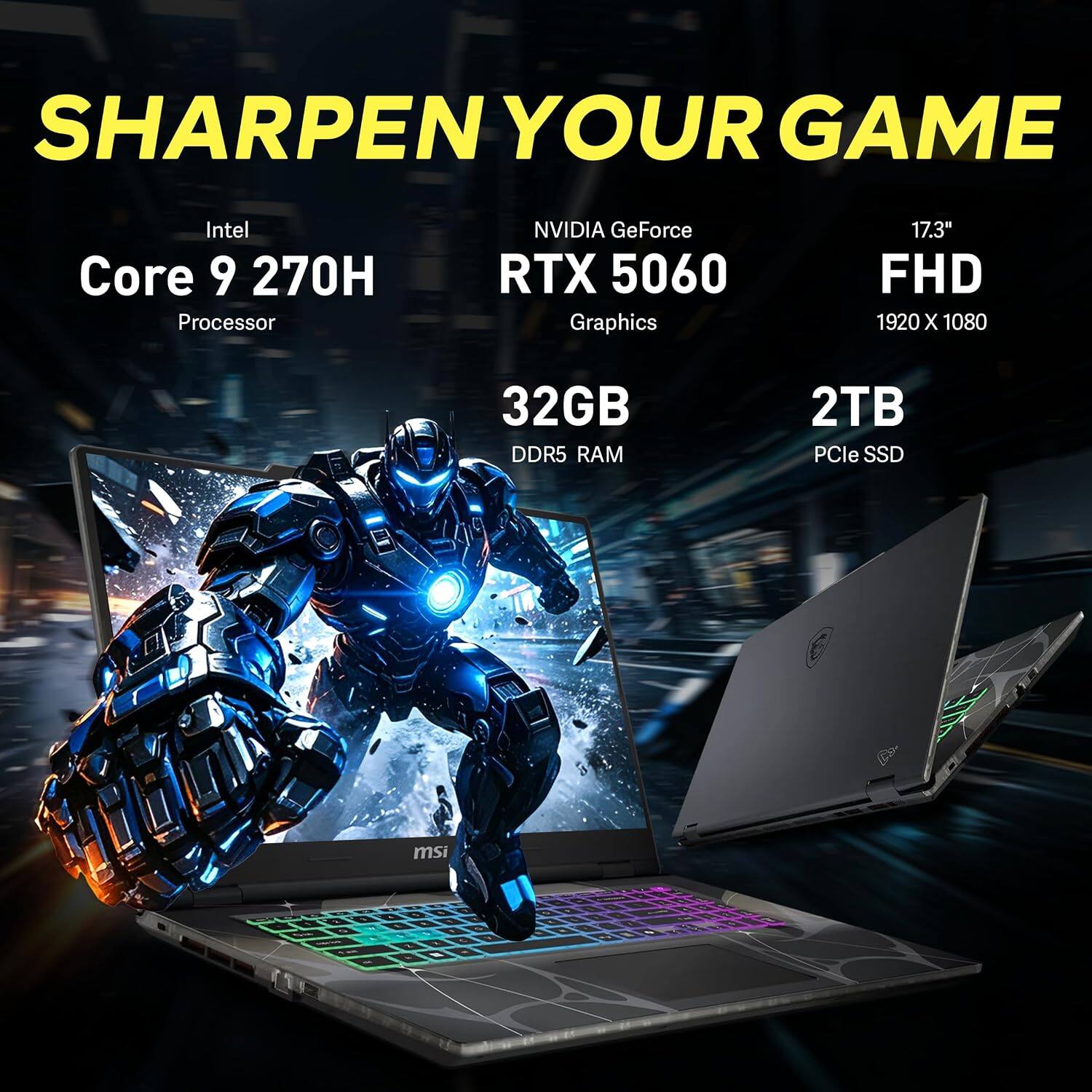 SHARPEN YOUR GAME

Intel Core 9 270H Processor  
NVIDIA GeForce RTX 5060 Graphics  
17.3" FHD 1920 X 1080  
32GB DDR5 RAM  
2TB PCIe SSD  
msi