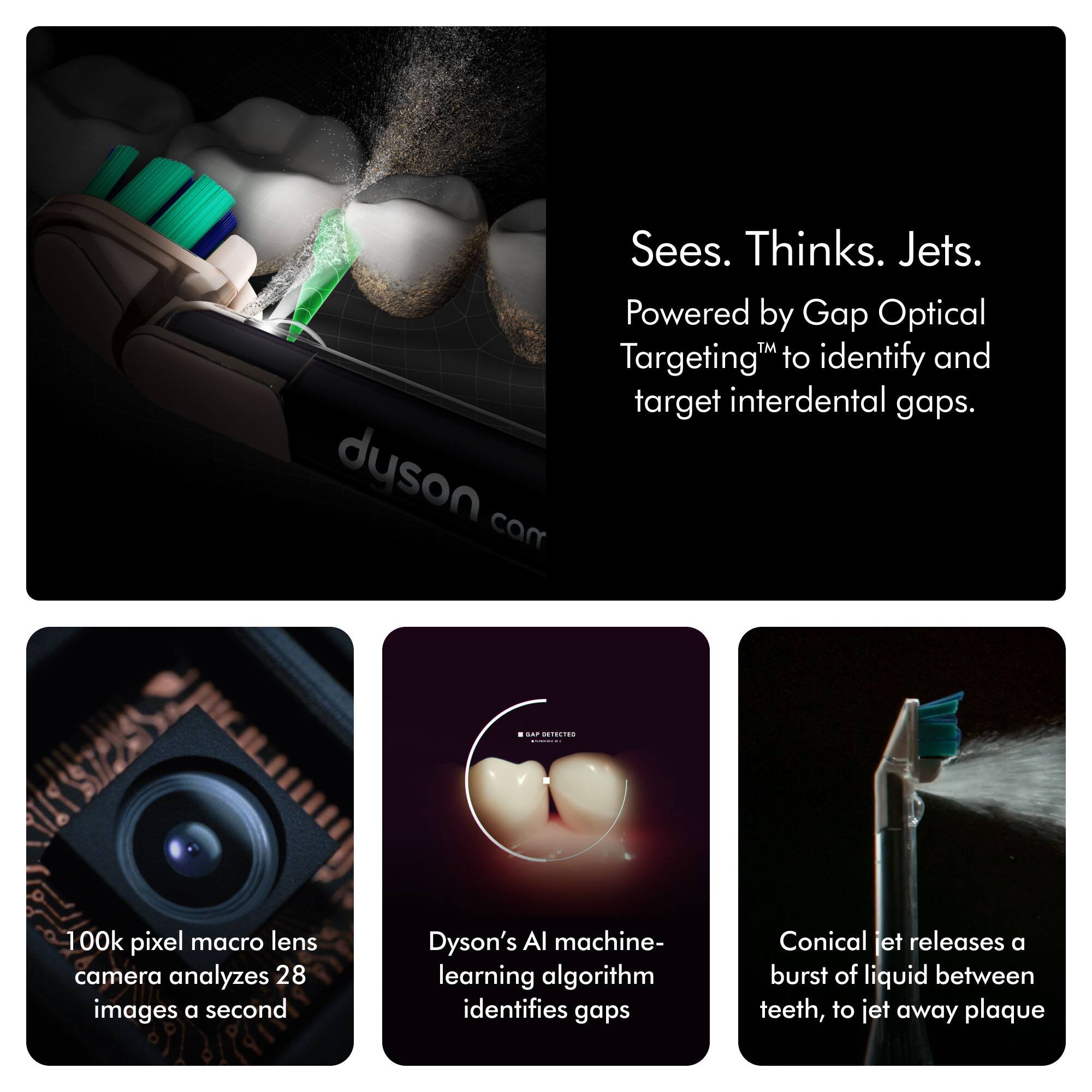 Sees. Thinks. Jets.  
Powered by Gap Optical Targeting™ to identify and target interdental gaps.  

100k pixel macro lens camera analyzes 28 images a second  
Dyson's AI machine-learning algorithm identifies gaps  
Conical jet releases a burst of liquid between teeth, to jet away plaque