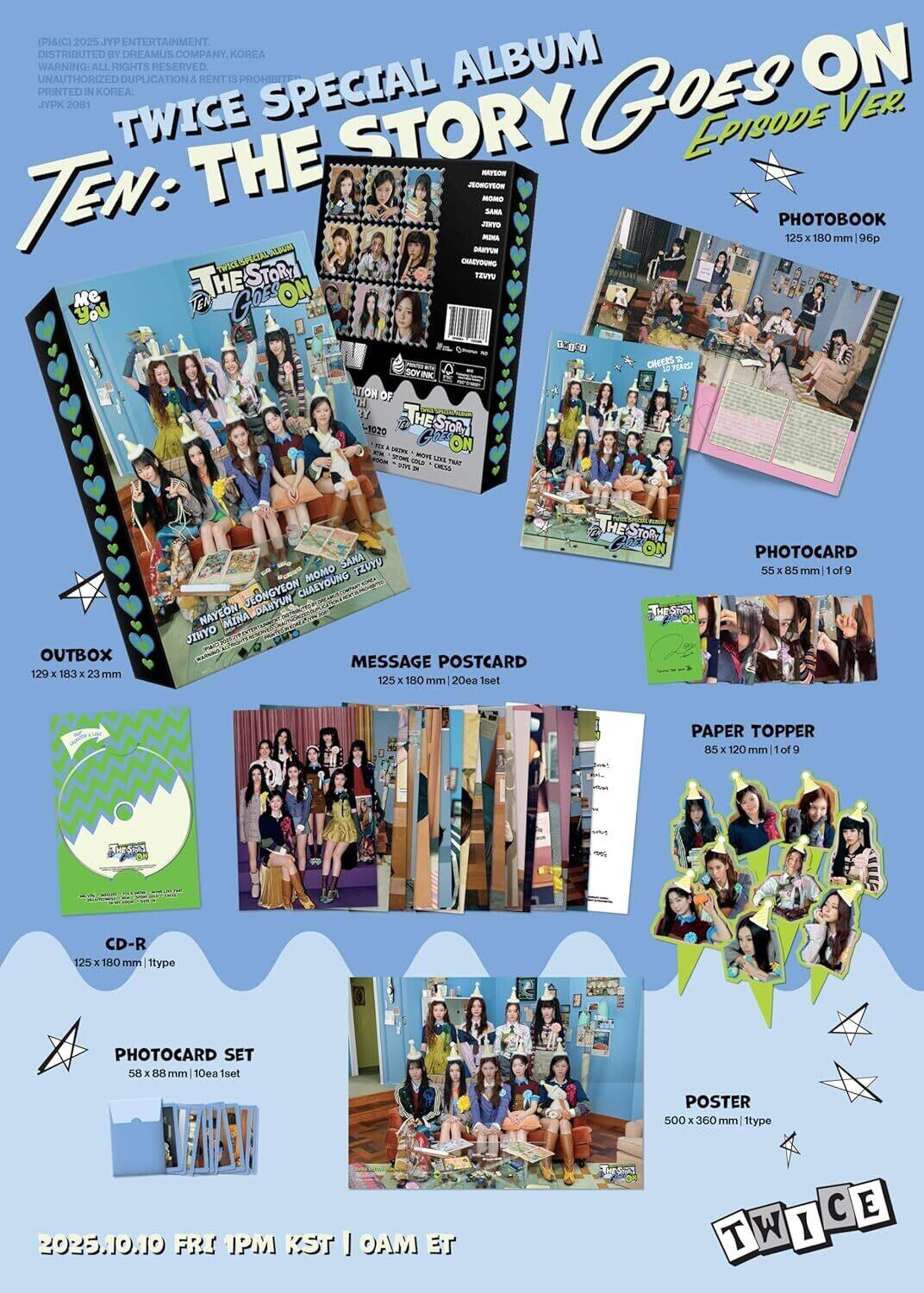 (P)MC 2025 JYP ENTERTAINMENT. DISTRIBUTED BY DREAMUS COMPANY. KOREA. ALBUM. UNAUTHORIZED DUPLICATION & RENT IS PROHIBITED. PRINTED IN KOREA. JYPK 2081

TWICE SPECIAL ALBUM TEN: THE STORY GOES ON EPISODE VER.

PHOTOBOOK
125 x 180 mm | 96p

PHOTOCARD
55 x 85 mm | 1 of 9

PHOTOCARD SET
58 x 88 mm | 10ea 1set

MESSAGE POSTCARD
125 x 180 mm | 20ea 1set

PAPER TOPPER
85 x 120 mm | 1 of 9

CD-R
125 x 180 mm | 1type

POSTER
500 x 360 mm | 1type

OUTBOX
129 x 183 x 23 mm

2025.10.10 FRI 1PM KST | 0AM ET

TWICE