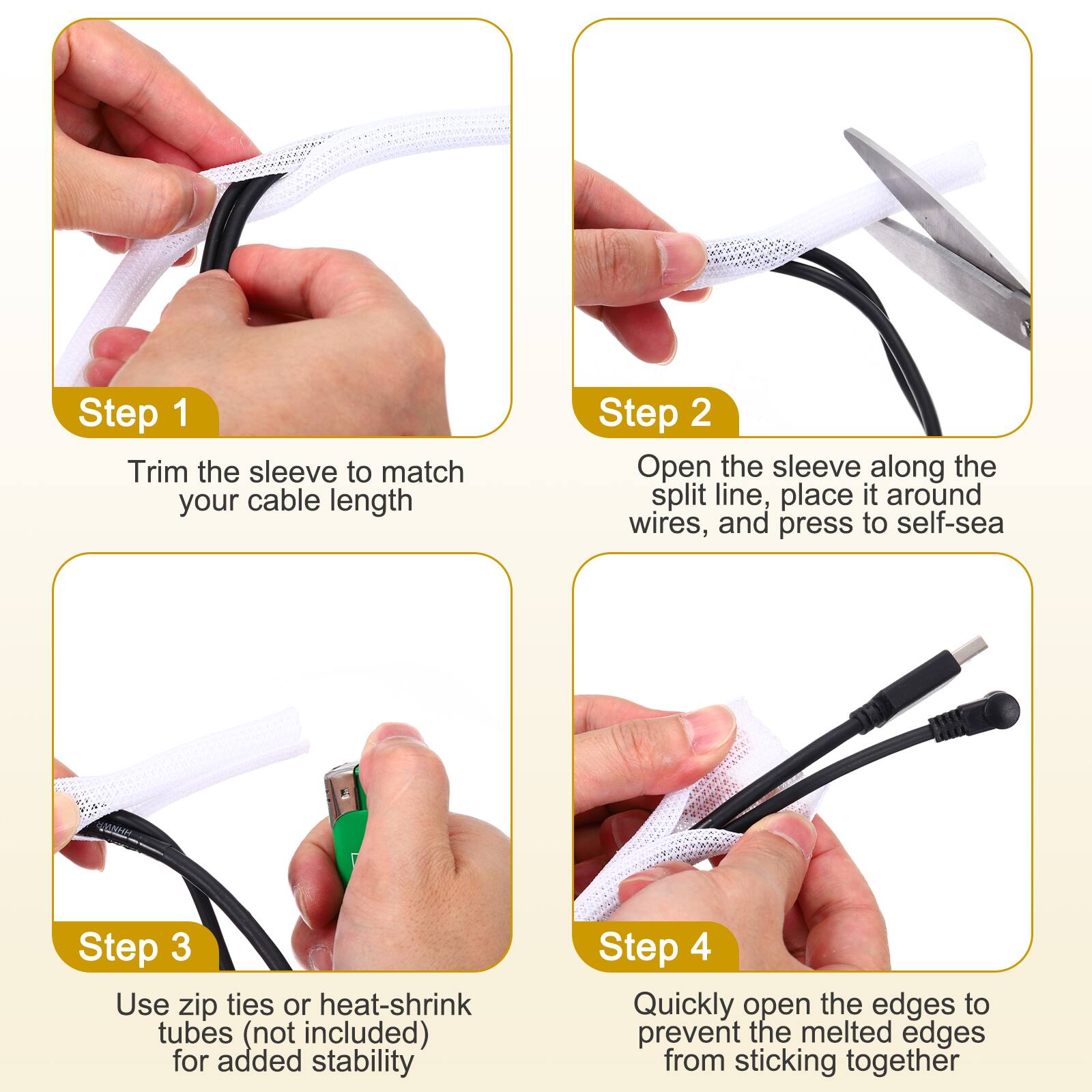 Step 1: Trim the sleeve to match your cable length

Step 2: Open the sleeve along the split line, place it around wires, and press to self-seal

Step 3: Use zip ties or heat-shrink tubes (not included) for added stability

Step 4: Quickly open the edges to prevent the melted edges from sticking together