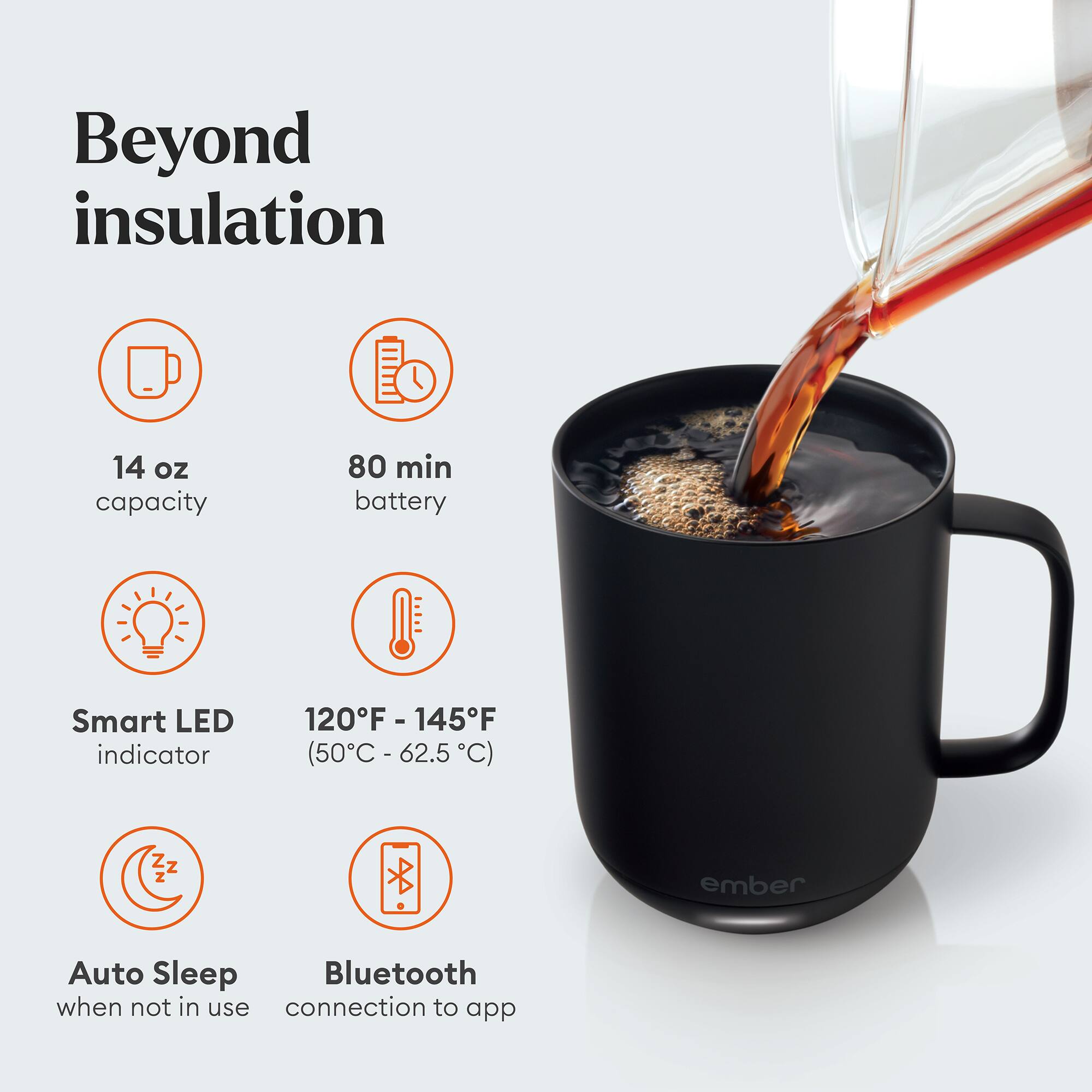 Beyond insulation

14 oz capacity
80 min battery
Smart LED indicator
120°F - 145°F (50°C - 62.5°C)
Auto Sleep when not in use
Bluetooth connection to app