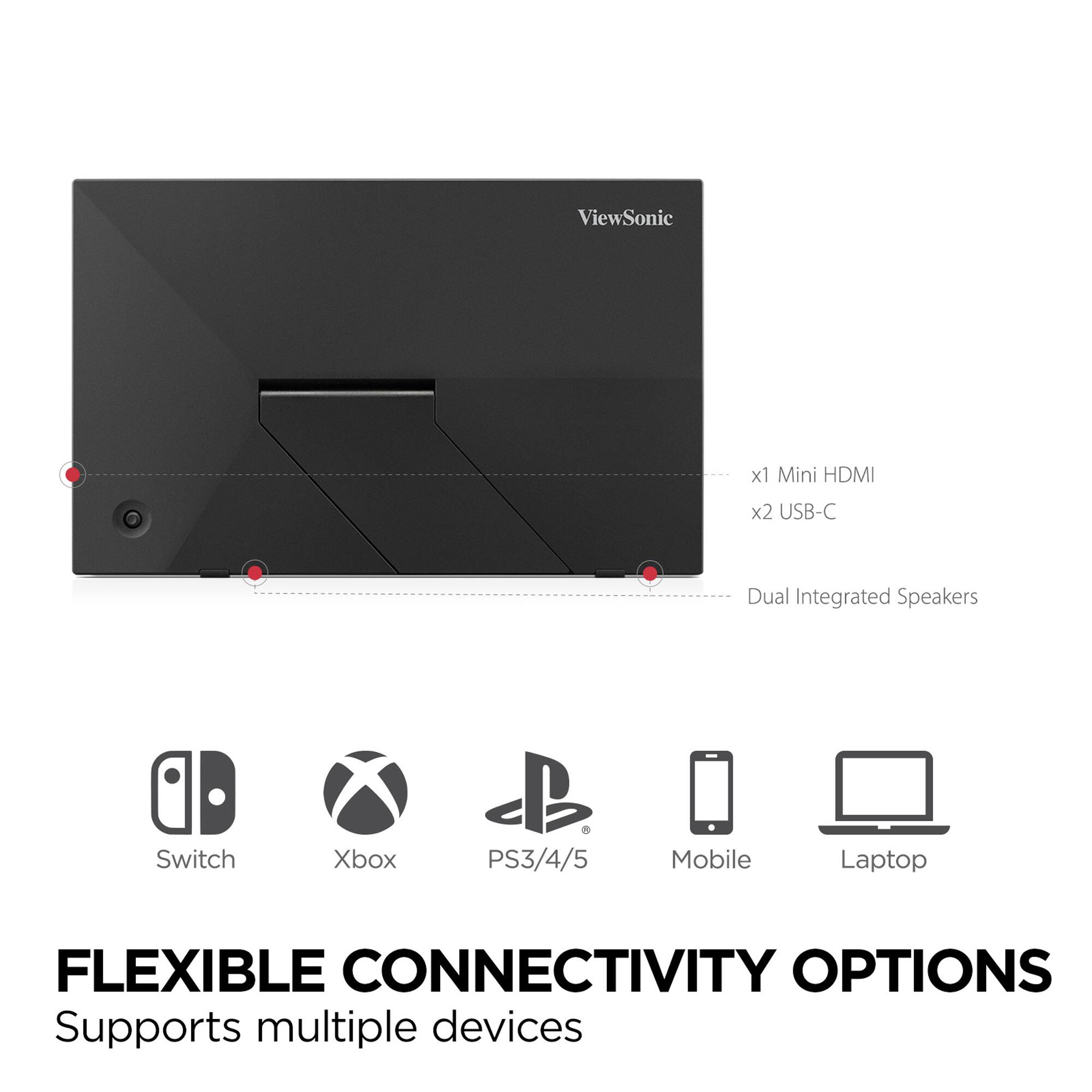 ViewSonic x1 Mini HDMI x2 USB-C Dual Integrated Speakers Switch Xbox PS3/4/5 Mobile Laptop

FLEXIBLE CONNECTIVITY OPTIONS
Supports multiple devices

- x1 Mini HDMI
- x2 USB-C
- Dual Integrated Speakers

Switch Xbox PS3/4/5 Mobile Laptop