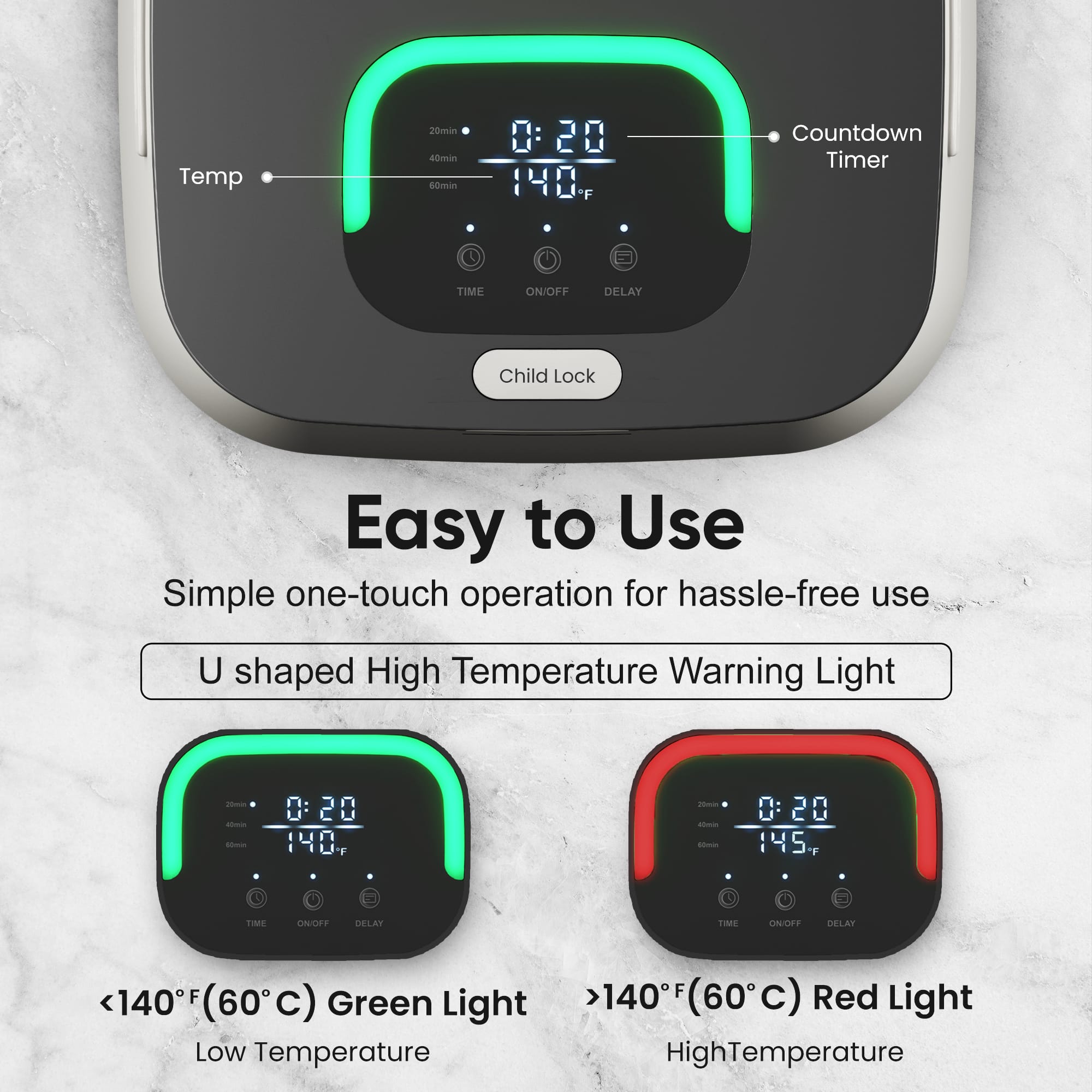 Temp 20min Countdown Timer TIME ON/OFF DELAY Child Lock Easy to Use Simple one-touch operation for hassle-free use U shaped High Temperature Warning Light 0:20 140 F <140F (60C) Green Light Low Temperature 0:20 145 F >140F (60C) Red Light HighTemperature