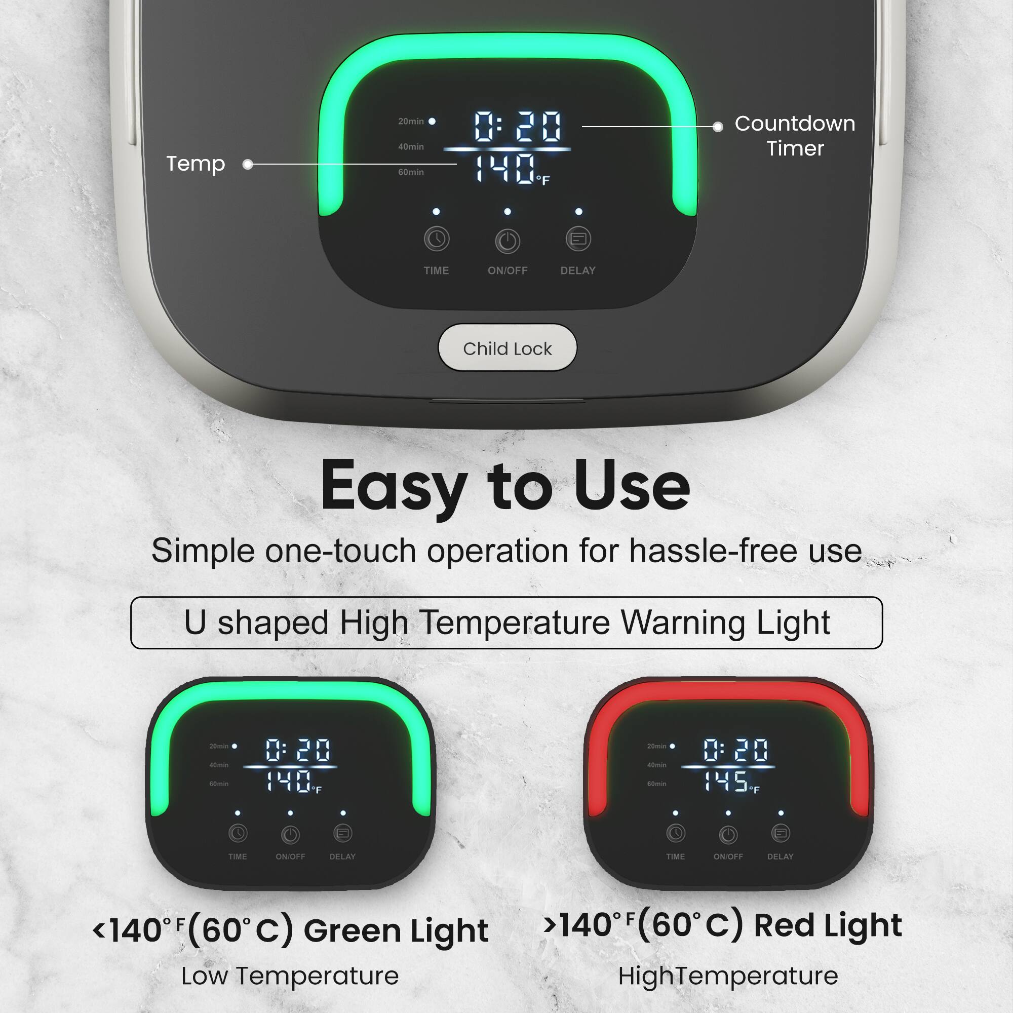 Temp 20min Countdown Timer TIME ON/OFF DELAY Child Lock Easy to Use Simple one-touch operation for hassle-free use U shaped High Temperature Warning Light 0:20 140 F <140F (60C) Green Light Low Temperature 0:20 145 F >140F (60C) Red Light HighTemperature