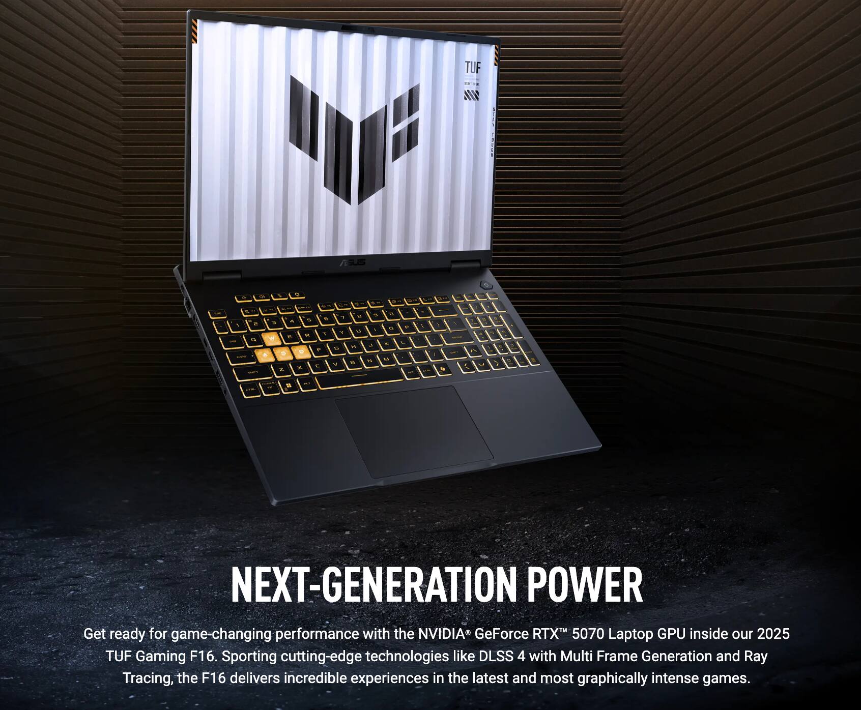 TUF Gaming F16

NEXT-GENERATION POWER

Get ready for game-changing performance with the NVIDIA GeForce RTX 5070 Laptop GPU inside our 2025 TUF Gaming F16. Sporting cutting-edge technologies like DLSS 4 with Multi Frame Generation and Ray Tracing, the F16 delivers incredible experiences in the latest and most graphically intense games.