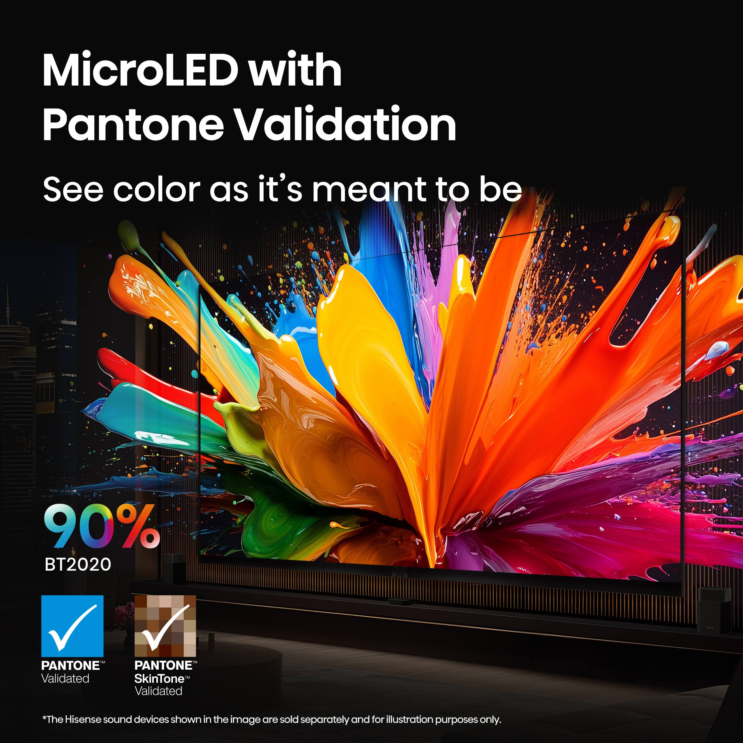 MicroLED with Pantone Validation

See color as it's meant to be

90% BT2020

PANTONE Validated

PANTONE SkinTone Validated

*The Hisense sound devices shown in the image are sold separately and for illustration purposes only.