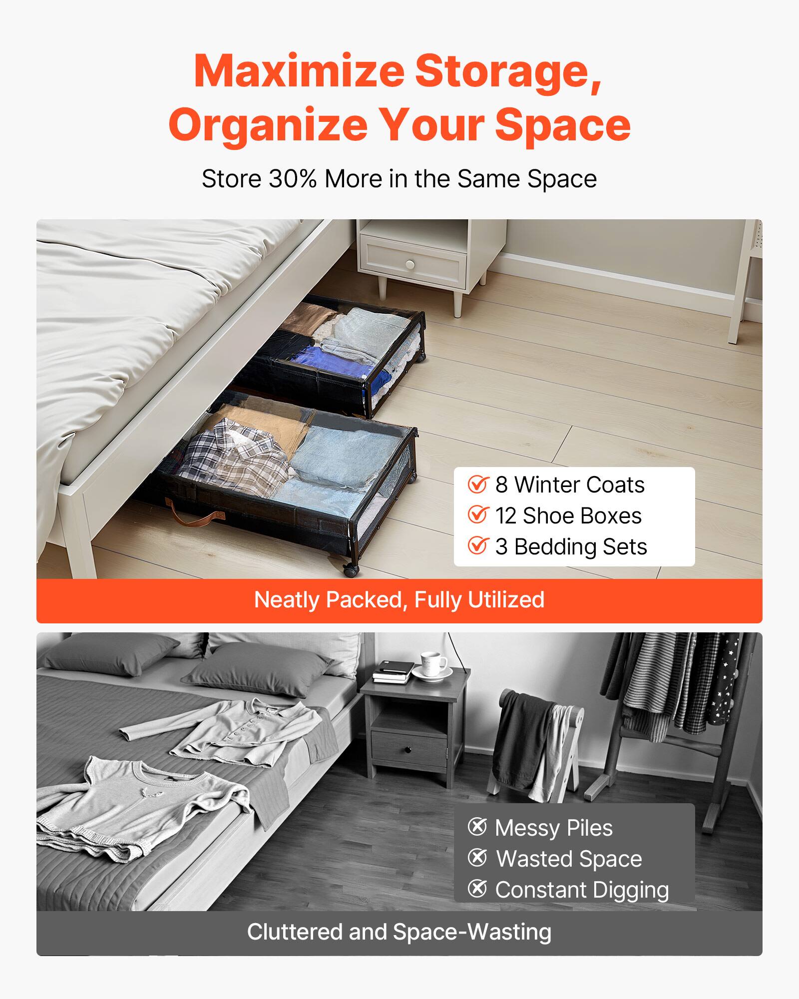Maximize Storage, Organize Your Space  
Store 30% More in the Same Space  

- 8 Winter Coats  
- 12 Shoe Boxes  
- 3 Bedding Sets  

Neatly Packed, Fully Utilized  

X Messy Piles  
X Wasted Space  
X Constant Digging  

Cluttered and Space-Wasting