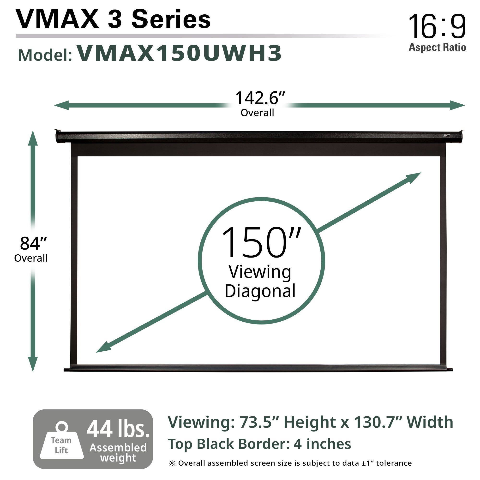VMAX 3 Series  
Model: VMAX150UWH3  
Aspect Ratio: 16:9  

142.6" Overall  
84" Overall  
150" Viewing Diagonal  

Viewing: 73.5" Height x 130.7" Width  
Top Black Border: 4 inches  

44 lbs. Assembled weight  
Team Lift  

*Overall assembled screen size is subject to data ±1" tolerance