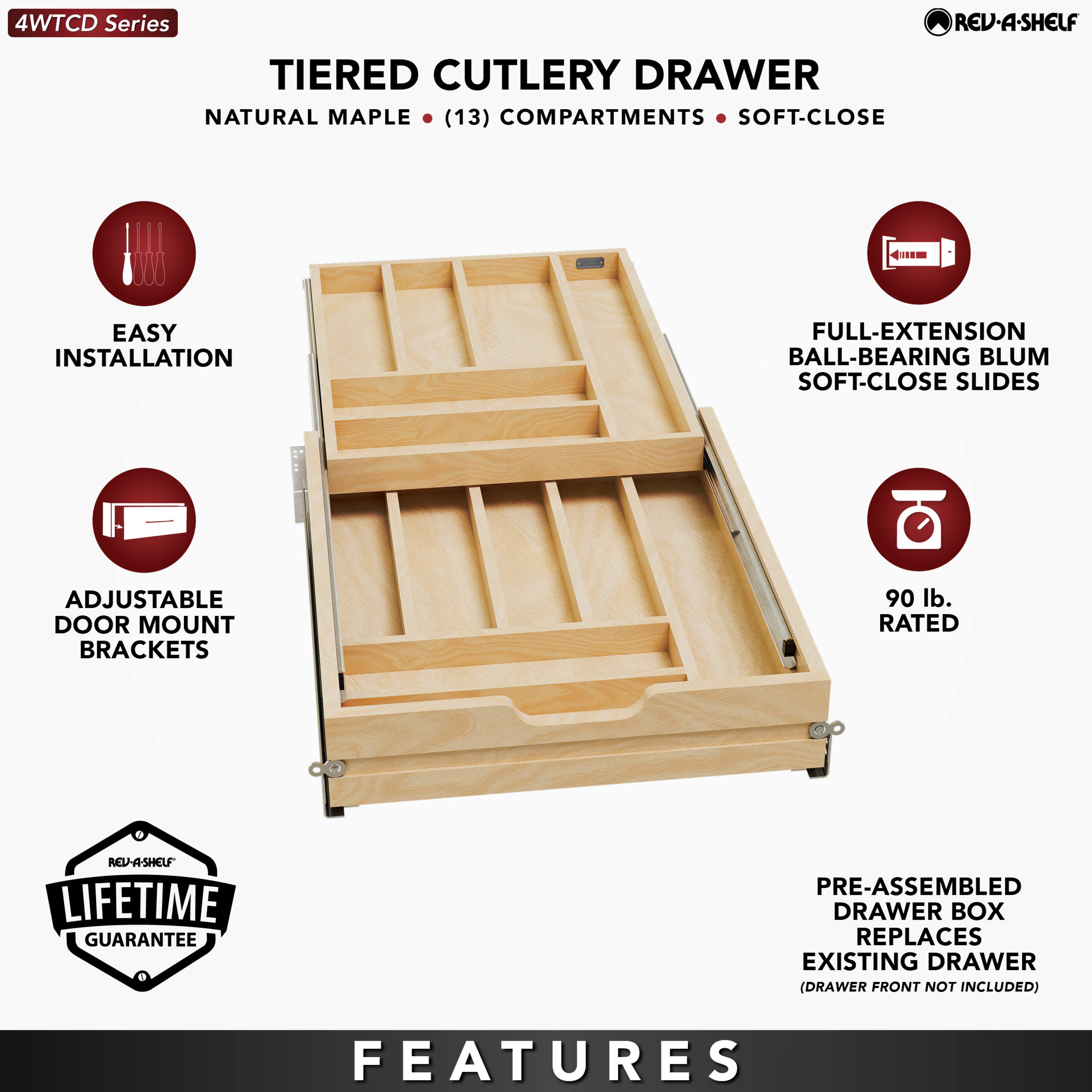 4WTCD Series  
TIERED CUTLERY DRAWER  
NATURAL MAPLE • (13) COMPARTMENTS • SOFT-CLOSE  

EASY INSTALLATION  
ADJUSTABLE DOOR MOUNT BRACKETS  
FULL-EXTENSION BALL-BEARING BLUM SOFT-CLOSE SLIDES  
90 lb. RATED  
LIFETIME GUARANTEE  
PRE-ASSEMBLED DRAWER BOX REPLACES EXISTING DRAWER (DRAWER FRONT NOT INCLUDED)  

FEATURES
