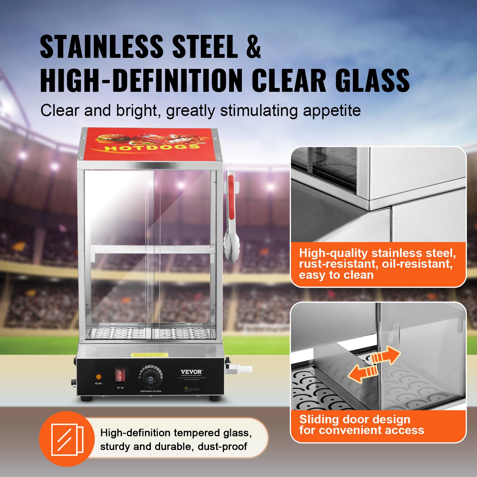 STAINLESS STEEL & HIGH-DEFINITION CLEAR GLASS  
Clear and bright, greatly stimulating appetite

HOTDOGS

High-quality stainless steel, rust-resistant, oil-resistant, easy to clean

High-definition tempered glass, sturdy and durable, dust-proof

Sliding door design for convenient access