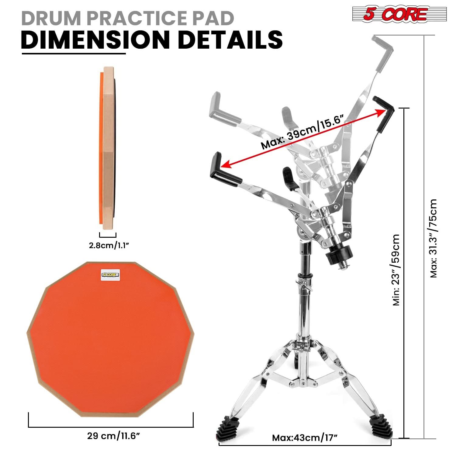 DRUM PRACTICE PAD DIMENSION DETAILS

5 CORE

- 29 cm / 11.6"
- 2.8 cm / 1.1"
- Max: 39 cm / 15.6"
- Min: 23" / 59 cm
- Max: 31.3" / 75 cm
- Max: 43 cm / 17"