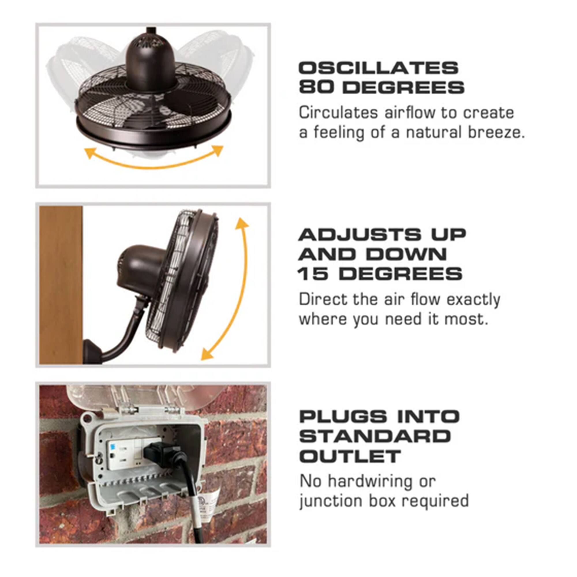 OSCILLATES 80 DEGREES  
Circulates airflow to create a feeling of a natural breeze.  

ADJUSTS UP AND DOWN 15 DEGREES  
Direct the air flow exactly where you need it most.  

PLUGS INTO STANDARD OUTLET  
No hardwiring or junction box required