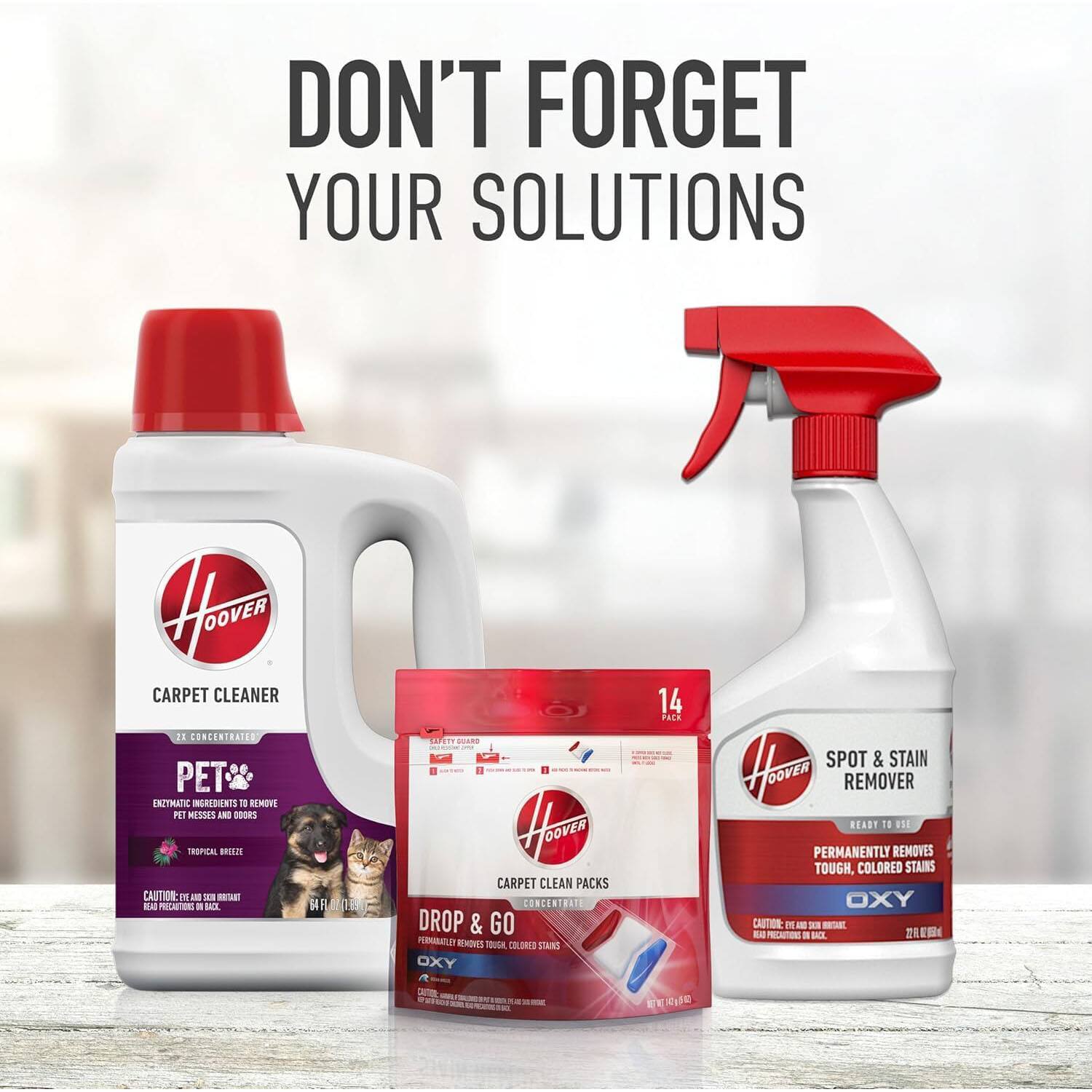 DON'T FORGET YOUR SOLUTIONS

CARPET CLEANER  
2X CONCENTRATED  
PET ENZYMATIC INGREDIENTS TO REMOVE PET MESS AND ODORS  
TROPICAL BREEZE  
CAUTION: EYE IRRITANT. READ PRECAUTIONARY STATEMENTS ON BACK.

DROP & GO  
CARPET CLEAN PACKS  
CONCENTRATED  
14 PACK  
PERMANENTLY REMOVES TOUGH, COLORED STAINS  
OXY

SPOT & STAIN REMOVER  
READY TO USE  
PERMANENTLY REMOVES TOUGH, COLORED STAINS  
OXY  
CAUTION: EYE IRRITANT. READ PRECAUTIONARY STATEMENTS ON BACK.