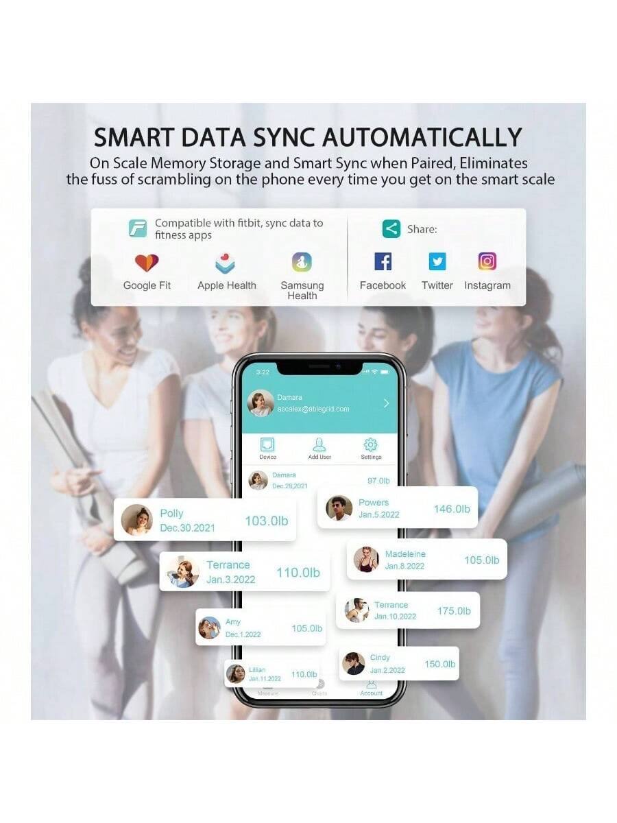 SMART DATA SYNC AUTOMATICALLY  
On Scale Memory Storage and Smart Sync when Paired, Eliminates the fuss of scrambling on the phone every time you get on the smart scale  

Compatible with fitbit, sync data to fitness apps  
Google Fit  
Apple Health  
Samsung Health  

Share:  
Facebook  
Twitter  
Instagram  

Device  
Add User  
Settings  

Polly  
Dec. 30, 2021  
103.0lb  

Damara  
Dec. 28, 2021  
97.0lb  

Terrance  
Jan. 3, 2022  
110.0lb  

Amy  
Dec. 1, 2022  
105.0lb  

Lillian  
Jan. 11, 2022  
110.0lb  

Powers  
Jan. 5, 2022  
146.0lb  

Terrance  
Jan. 10, 2022  
175.0lb  

Madeleine  
Jan. 8, 2022  
105.0lb  

Cindy  
Jan. 2, 2022