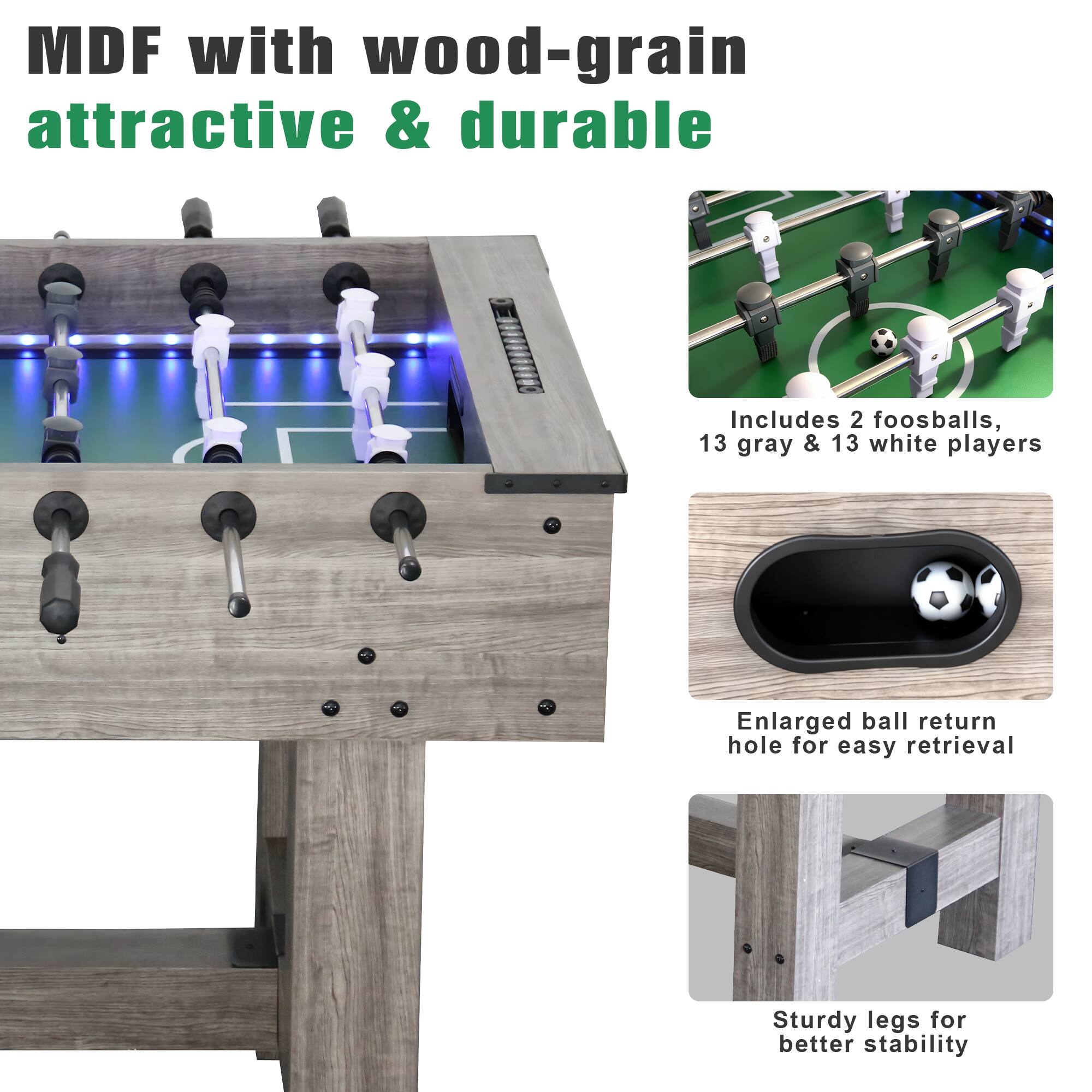 MDF with wood-grain attractive & durable

Includes 2 foosballs, 13 gray & 13 white players

Enlarged ball return hole for easy retrieval

Sturdy legs for better stability