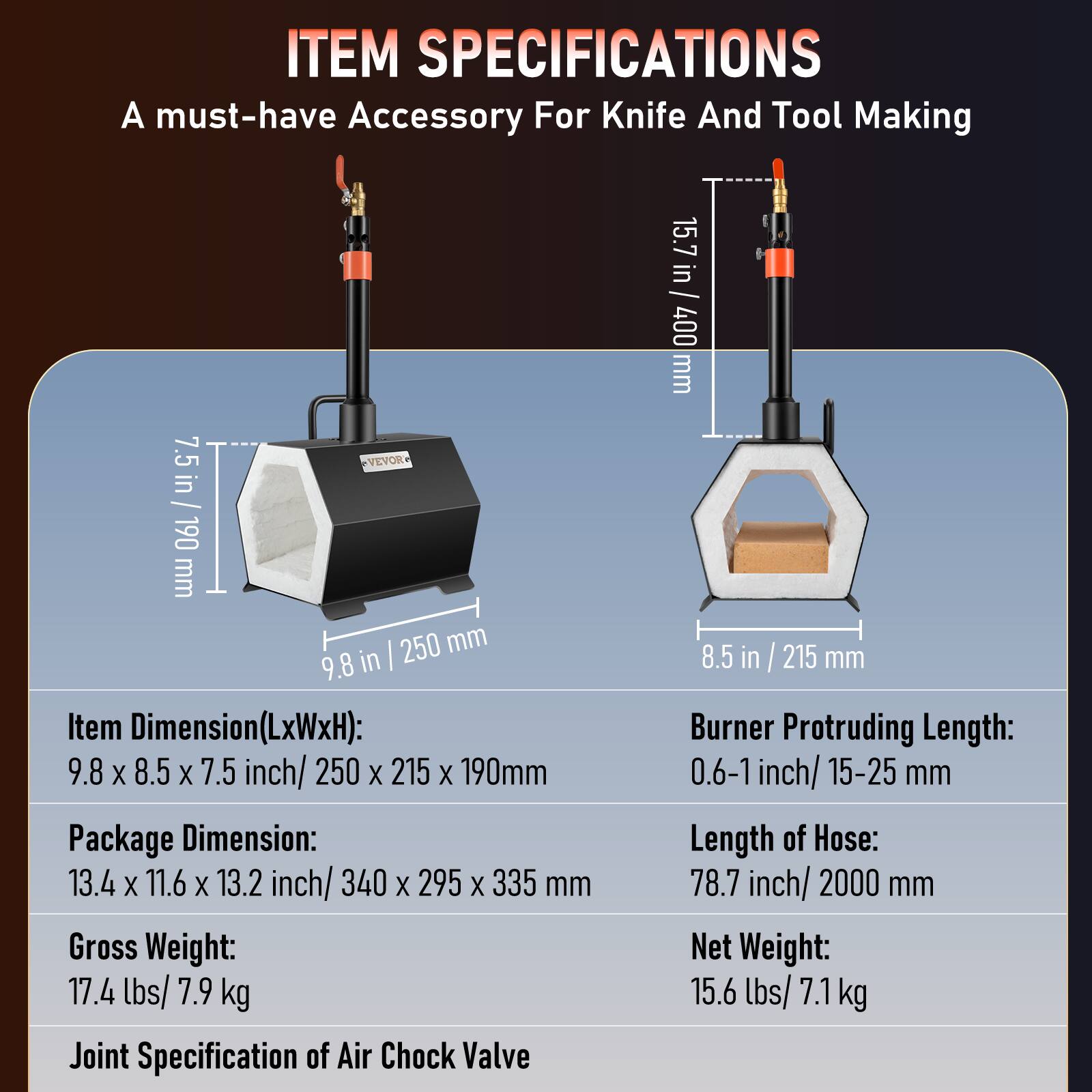 ITEM SPECIFICATIONS  
A must-have Accessory For Knife And Tool Making  

Item Dimension(LxWxH): 9.8 X 8.5 X 7.5 inch/ 250 X 215 X 190mm  
Package Dimension: 13.4 X 11.6 X 13.2 inch/ 340 X 295 X 335 mm  
Gross Weight: 17.4 lbs/ 7.9 kg  
Joint Specification of Air Chock Valve  

Burner Protruding Length: 0.6-1 inch/ 15-25 mm  
Length of Hose: 78.7 inch/ 2000 mm  
Net Weight: 15.6 lbs/ 7.1 kg