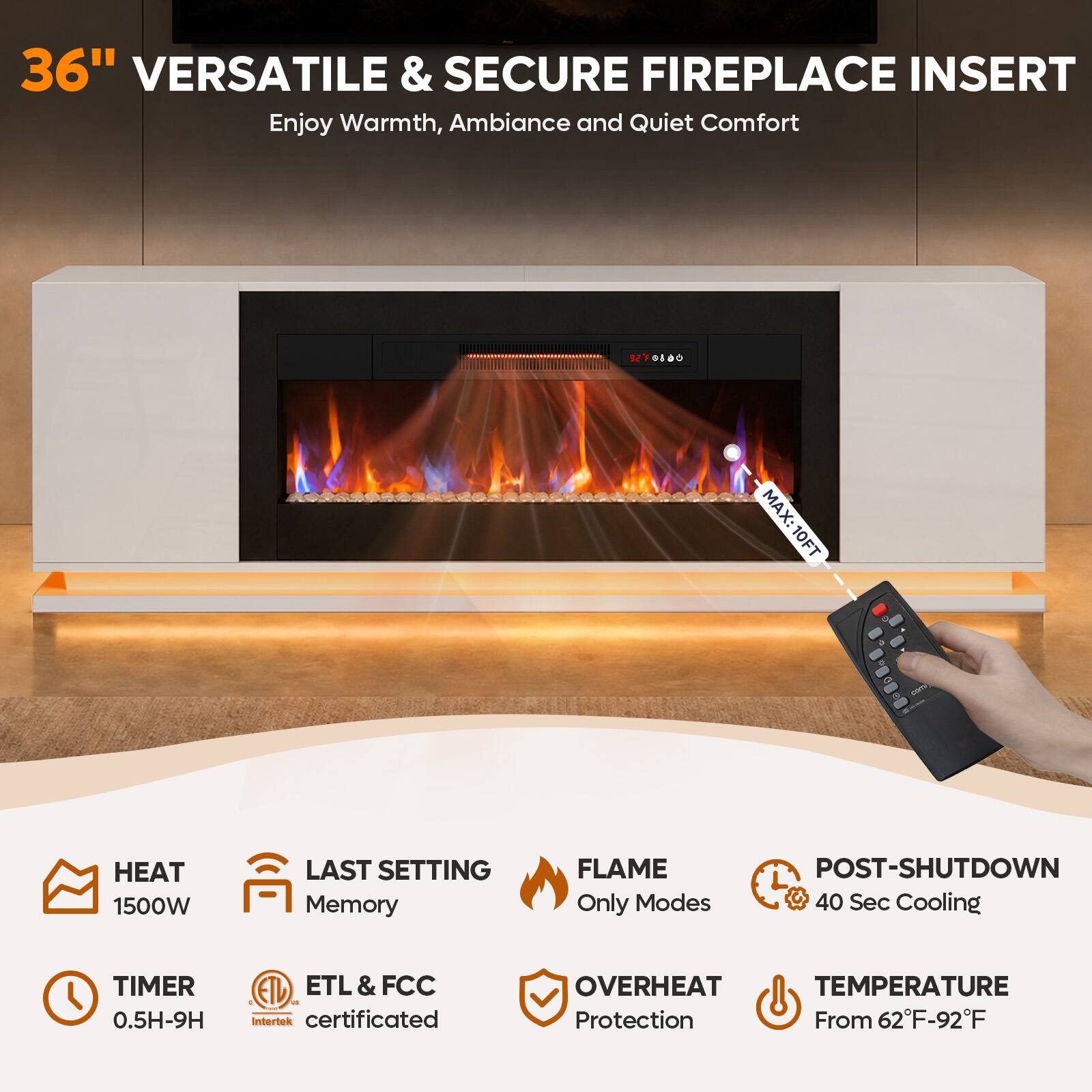 36" VERSATILE & SECURE FIREPLACE INSERT  
Enjoy Warmth, Ambiance and Quiet Comfort  

- MAX: 10FT HEAT  
- 1500W  
- LAST SETTING Memory  
- FLAME Only Modes  
- POST-SHUTDOWN 40 Sec Cooling  
- TIMER 0.5H-9H  
- ETL & FCC Intertek certificated  
- OVERHEAT TEMPERATURE Protection From 62°F-92°F