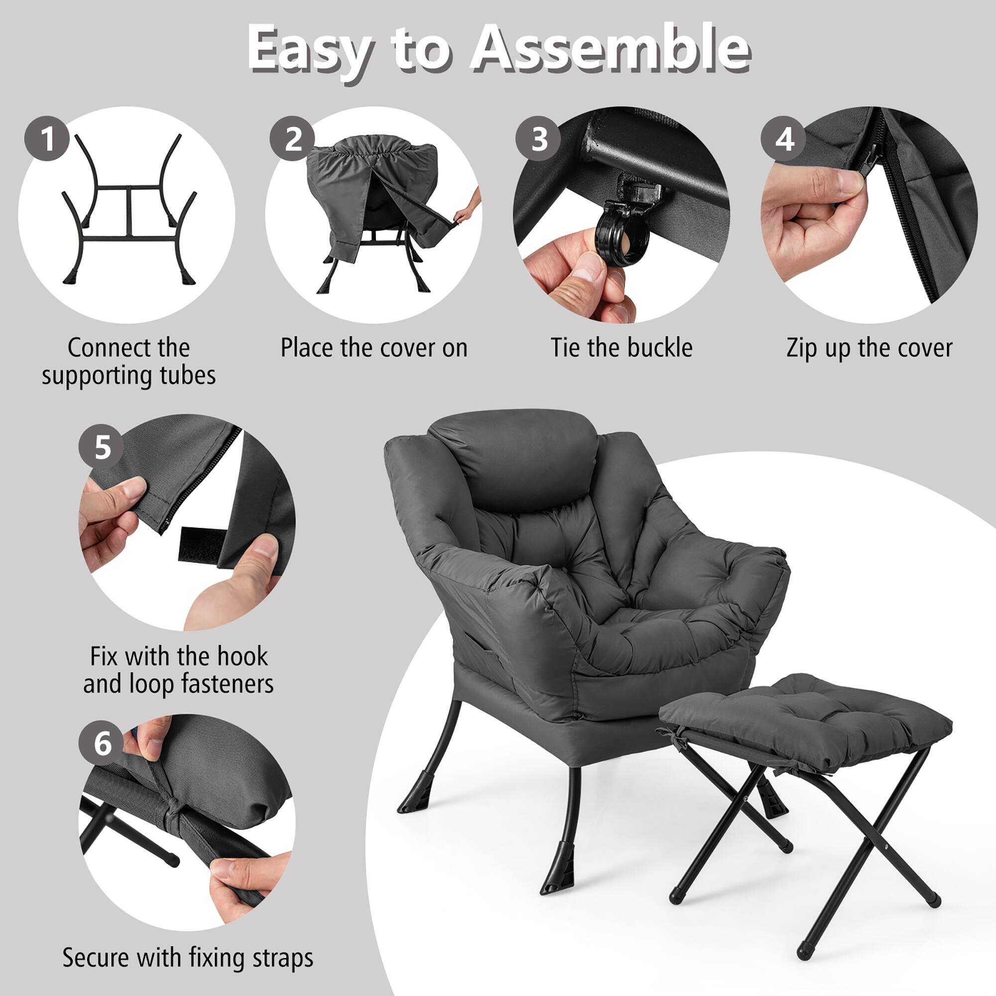 Easy to Assemble

1. Connect the supporting tubes
2. Place the cover on
3. Tie the buckle
4. Zip up the cover
5. Fix with the hook and loop fasteners
6. Secure with fixing straps