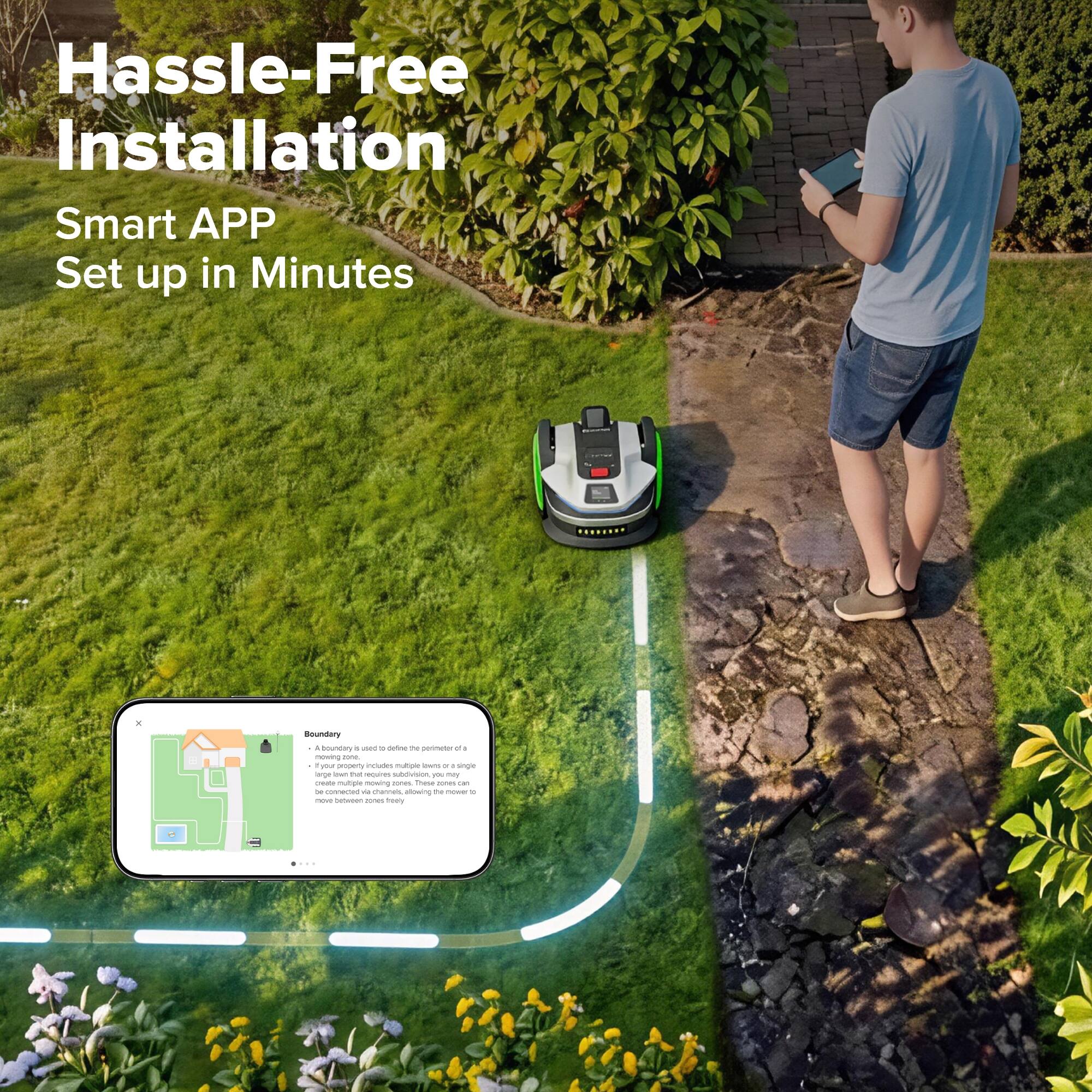 Hassle-Free Installation  
Smart APP Set up in Minutes  

Boundary  
A boundary is used to define the perimeter of a mowing zone. A mowing zone includes multiple laws, or a large lawn that requires subdivision, you may need an additional boundary to define the perimeter of a mowing zone.