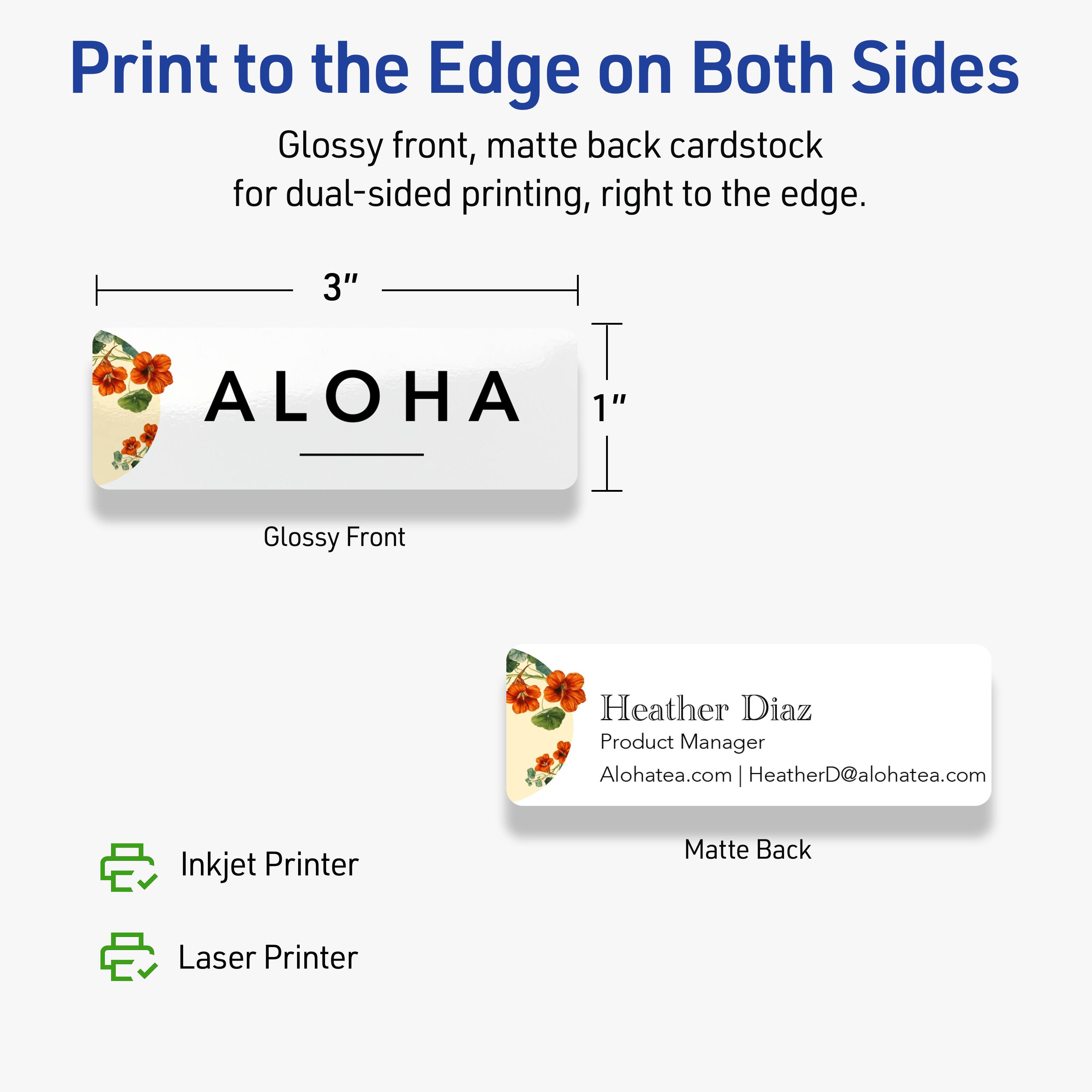 Print to the Edge on Both Sides

Glossy front, matte back cardstock for dual-sided printing, right to the edge.

3" ALOHA 1"

Glossy Front

Heather Diaz  
Product Manager  
Alohatea.com | HeatherD@alohatea.com

Matte Back

Inkjet Printer  
Laser Printer