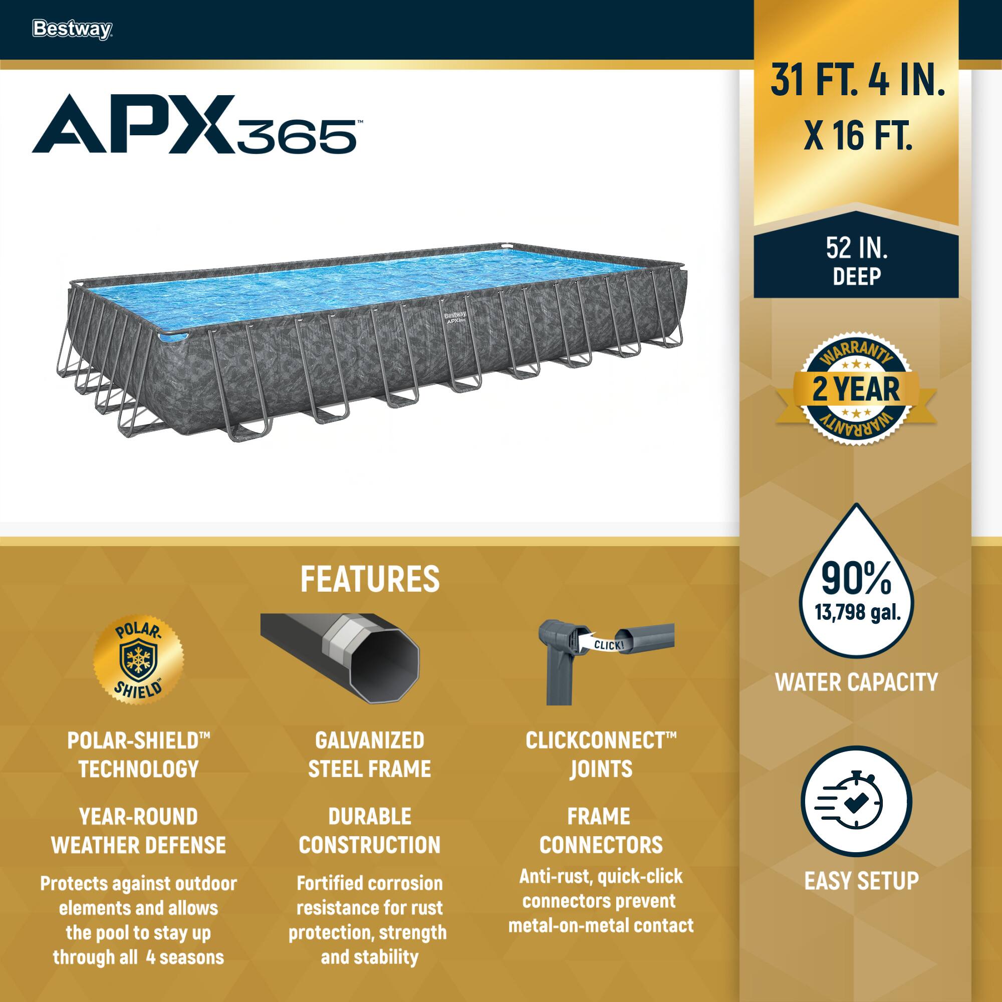 Bestway APX365

31 FT. 4 IN. X 16 FT. 52 IN. DEEP

2 YEAR WARRANTY

FEATURES

POLAR-SHIELD TECHNOLOGY
YEAR-ROUND WEATHER DEFENSE
Protects against outdoor elements and allows the pool to stay up through all 4 seasons

GALVANIZED STEEL FRAME
DURABLE CONSTRUCTION
Fortified corrosion resistance for rust protection, strength and stability

CLICKCONNECT JOINTS
FRAME CONNECTORS
Anti-rust, quick-click connectors prevent metal-on-metal contact

90% 13,798 gal. WATER CAPACITY

EASY SETUP