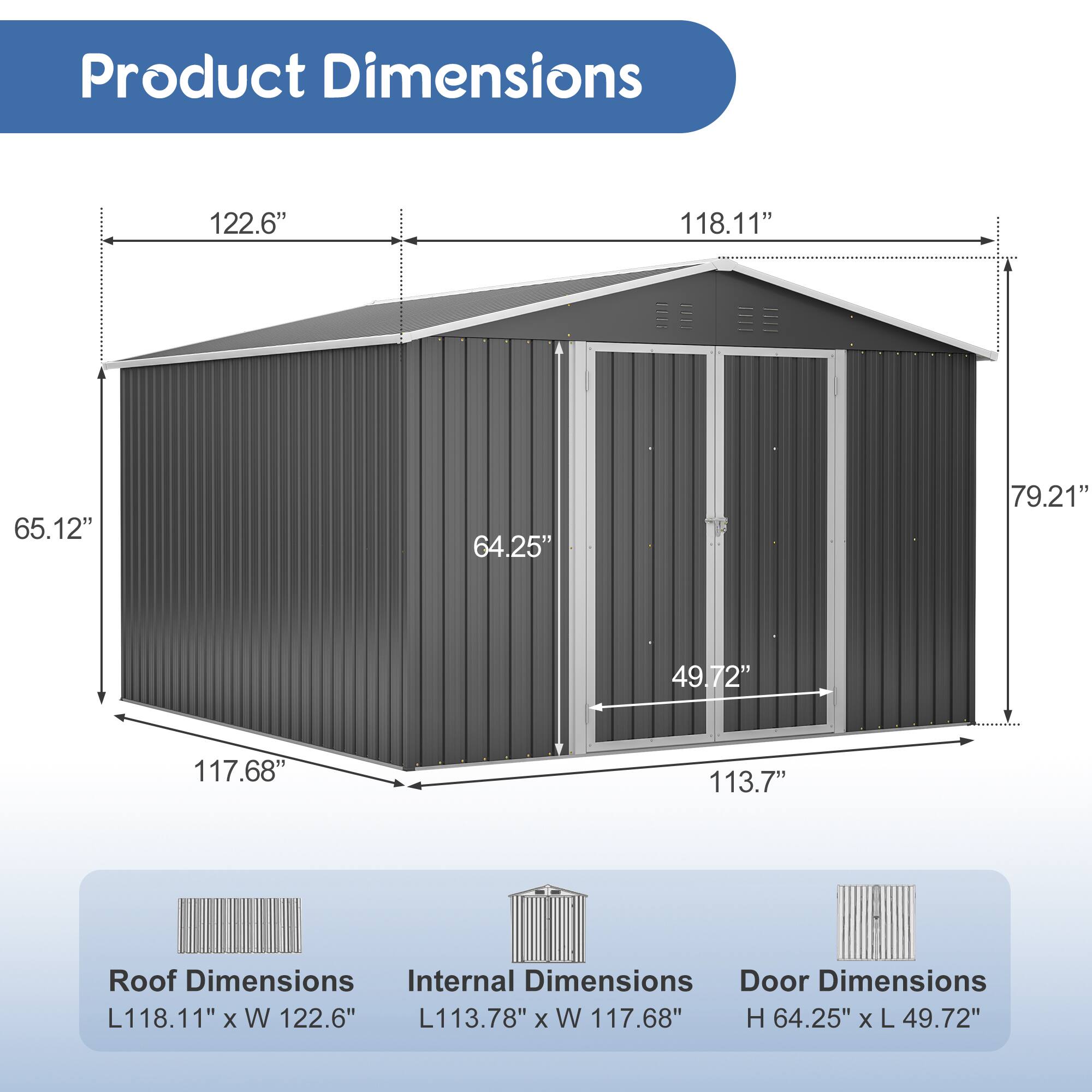 Product Dimensions: 122.6" x 118.11" x 65.12" x 64.25" x 79.21" x 49.72" x 117.68" x 113.7"

Roof Dimensions: L118.11" x W 122.6"

Internal Dimensions: L113.78" x W 117.68"

Door Dimensions: H 64.25" x L 49.72"