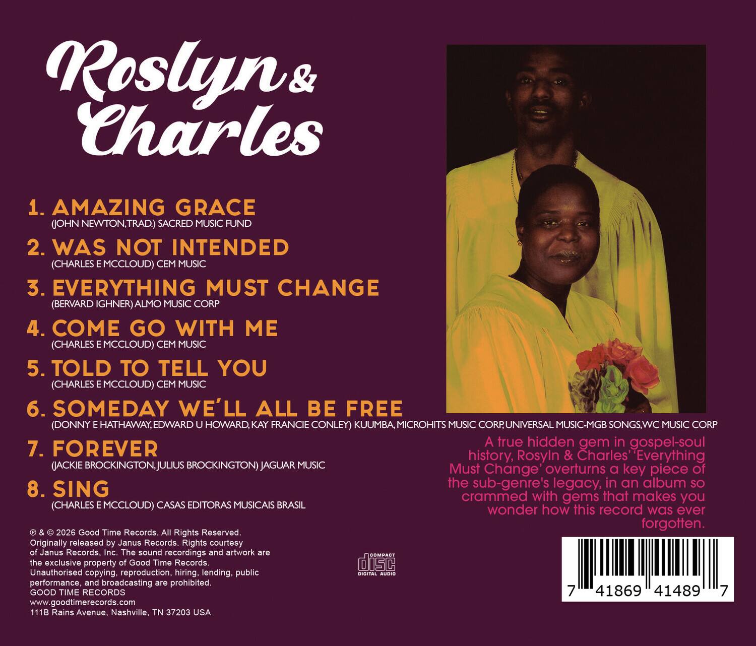 Roslyn & Charles

1. AMAZING GRACE (JOHN NEWTON, TRAD.) SACRED MUSIC FUND  
2. WAS NOT INTENDED (CHARLES E MCCLOUD) CEM MUSIC  
3. EVERYTHING MUST CHANGE (BERVARD IGHNER) ALMO MUSIC CORP  
4. COME GO WITH ME (CHARLES E MCCLOUD) CEM MUSIC  
5. TOLD TO TELL YOU (CHARLES E MCCLOUD) CEM MUSIC  
6. SOMEDAY WE'LL ALL BE FREE (DONNY E HATHAWAY, EDWARD U HOWARD, KAY FRANCIE CONLEY) KUUMBA, MICROHITS MUSIC CORP, UNIVERSAL MUSIC-MGB SONGS, WC MUSIC CORP  
7. FOREVER (JACKIE BROCKINGTON, JULIUS BROCKINGTON) JAGUAR MUSIC  
8. SING (CHARLES E MCCLOUD) CASAS EDITORAS MUSICAIS BRASIL  

A true hidden gem in gospel-soul history, Roslyn & Charles' "Everything Must Change" overturns a key piece of the sub-genre's legacy, in an album so crammed with gems that makes you wonder how this