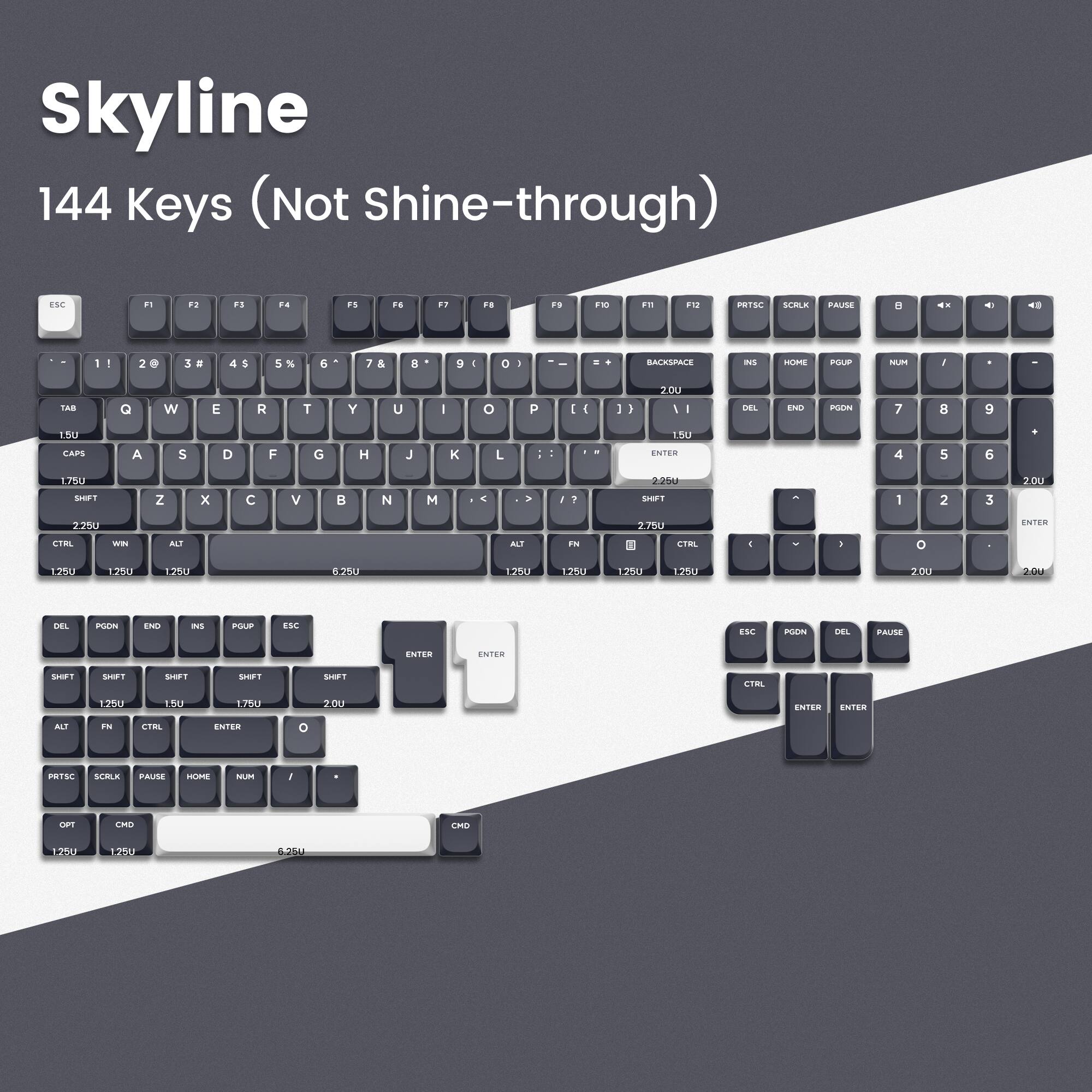 Skyline 144 Keys (Not Shine-through)

ESC F1 F2 F3 F4 F5 F6 F7 F8 F9 F10 F11 F12 PRTSC SCRLK PAUSE

1 2 3 4 5 6 7 8 9 0 - = BACKSPACE INS HOME PGUP NUM / * - + 7 8 9 4 5 6 1.7B0 ENTER

Q W E R T Y U I O P [ ] \ 1.75U CAPS A S D F G H J K L ; ' ENTER 4 5 6 1.7B0 Z X C V B N M , . / 2.25U ENTER

CTRL WIN ALT FN SHIFT SHIFT SHIFT SHIFT SHIFT ENTER ENTER

DEL PGDN END INS PGUP ESC

PRNTSC SCRLK PAUSE HOME NUM / * - + 0 1 2 3 2.0U ENTER

OPT CMD 1.25U 1.25U 6.25U