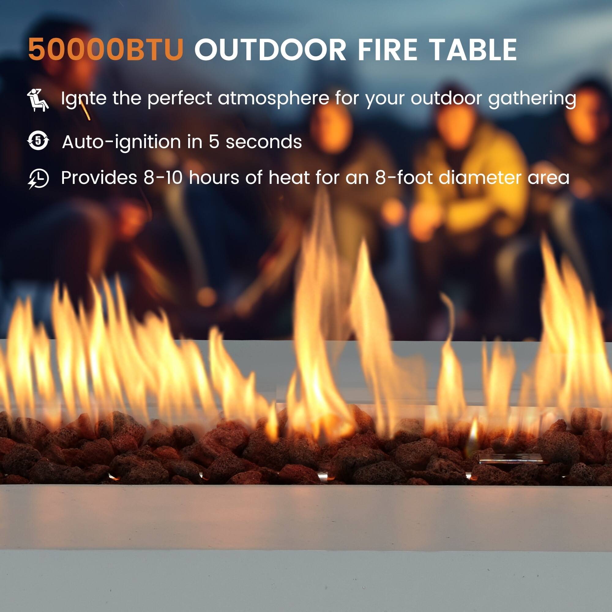 50000BTU OUTDOOR FIRE TABLE

Ignite the perfect atmosphere for your outdoor gathering

Auto-ignition in 5 seconds

Provides 8-10 hours of heat for an 8-foot diameter area