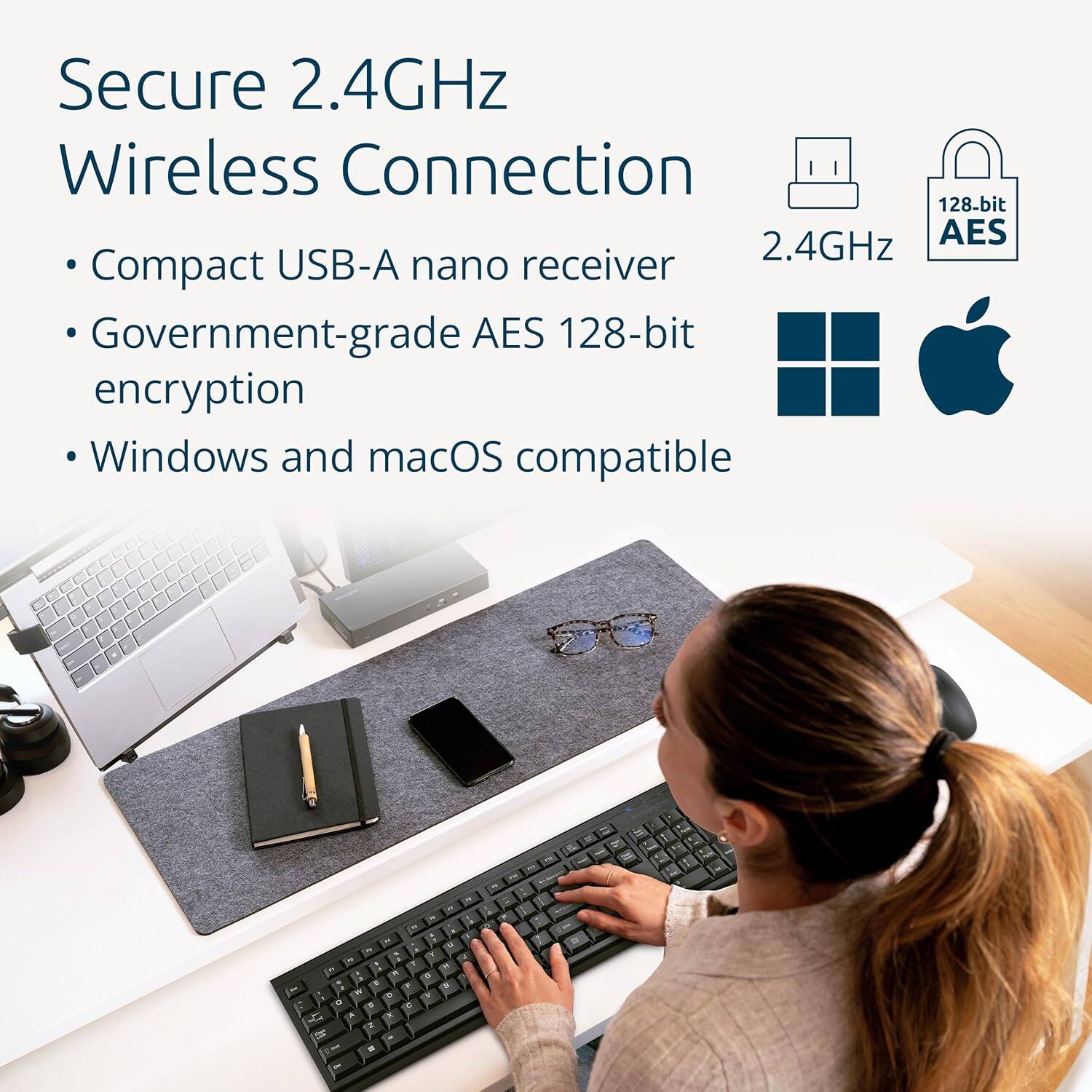 Secure 2.4GHz Wireless Connection  
- Compact USB-A nano receiver  
- Government-grade AES 128-bit encryption  
- Windows and macOS compatible