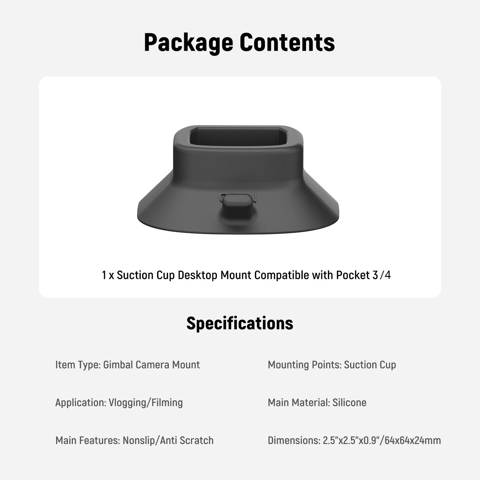 Package Contents  
1 x Suction Cup Desktop Mount Compatible with Pocket 3/4  

Specifications  
- Item Type: Gimbal Camera Mount  
- Mounting Points: Suction Cup  
- Application: Vlogging/Filming  
- Main Material: Silicone  
- Main Features: Nonslip/Anti Scratch  
- Dimensions: 2.5"x2.5"x0.9"/64x64x24mm