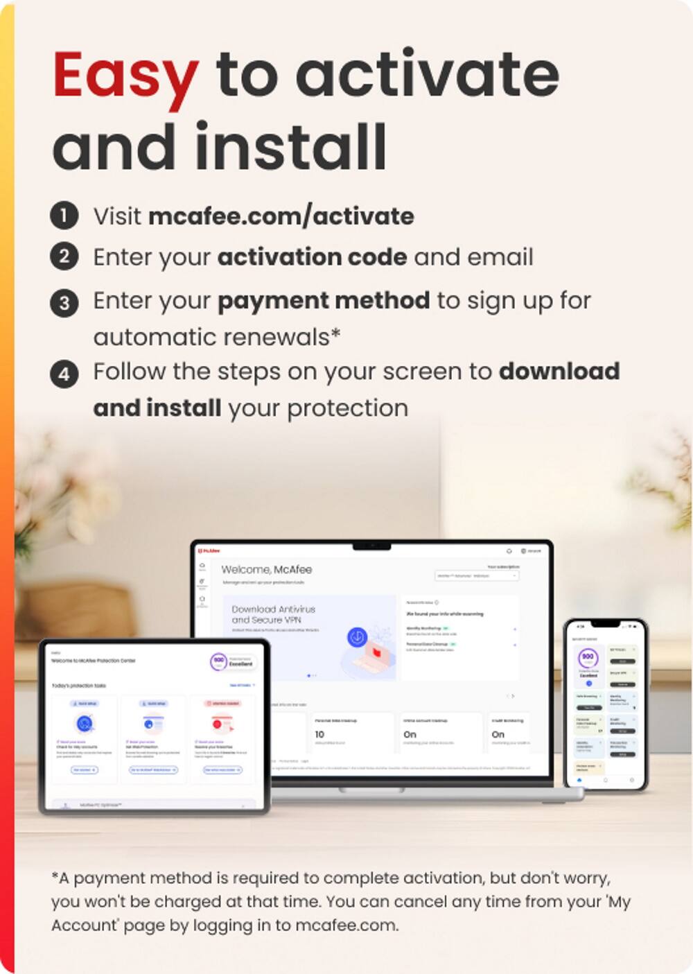 Easy to Activate and Install:
1. Visit mcafee.com/activate
2. Enter your activation code and email
3. Enter your payment method to sign up for automatic renewals
4. Follow the steps on your screen to download and install your protection
Welcome, McAfee Download Antivirus and Secure VPN - 900 10 On On *A payment method is required to complete activation, but don't worry, you won't be charged at that time. You can cancel any time from your 'My Account page by logging in to mcafee.com.