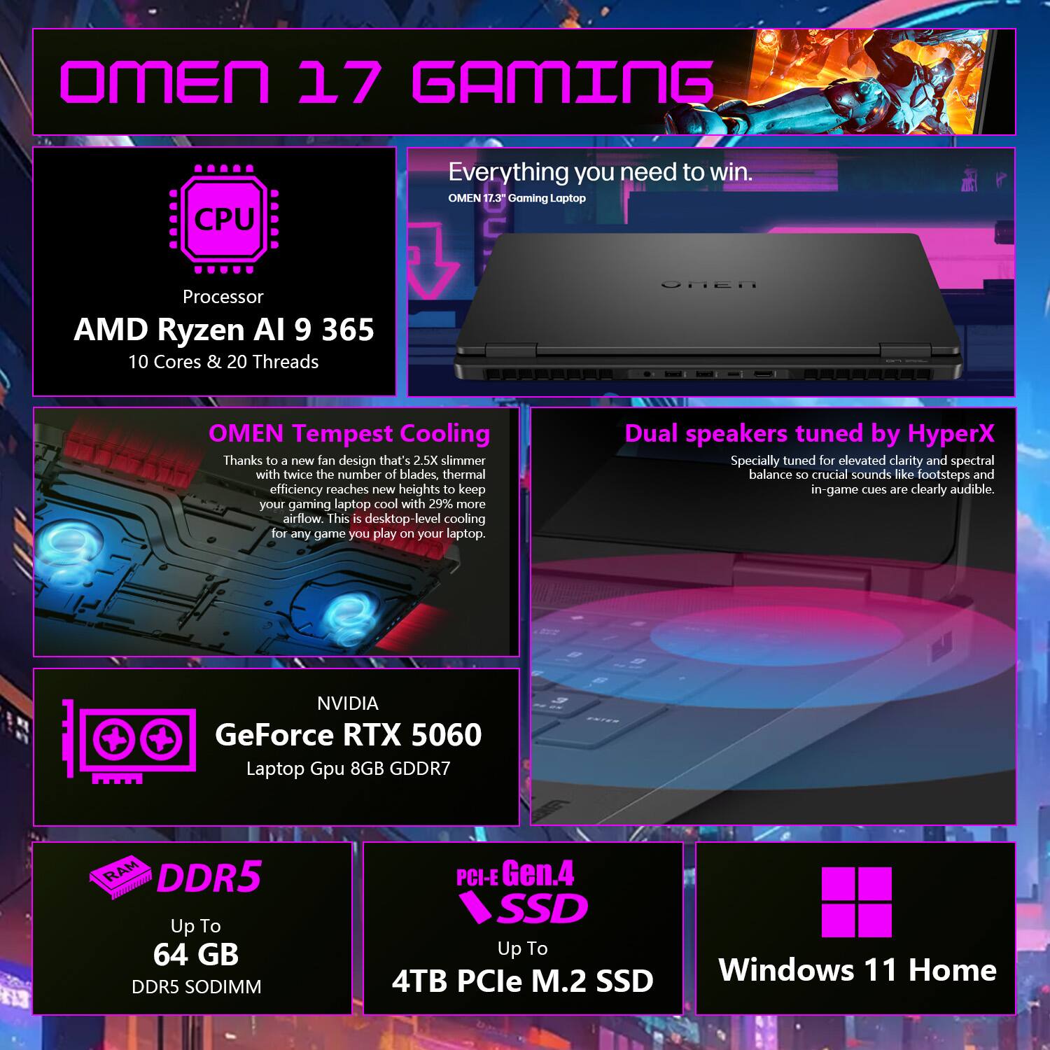 OMEN 17 GAMING  
Everything you need to win.  

OMEN 17 Gaming Laptop  

**Processor**  
AMD Ryzen AI 9 365  
10 Cores & 20 Threads  

**OMEN Tempest Cooling**  
Thanks to a new fan design that's 2.5X slimmer with twice the number of blades, thermal efficiency reaches new heights to keep your gaming laptop cool with 29% more airflow. This is desktop-level cooling for any game you play on your laptop.  

**Dual speakers tuned by HyperX**  
Specially tuned for elevated clarity and spectral balance so crucial sounds like footsteps and in-game cues are clearly audible.  

**NVIDIA**  
GeForce RTX 5060  
Laptop GPU 8GB GDDR7  

**DDR5**  
Up To 64 GB  
DDR5 SODIMM  

**PCIe Gen.4 SSD**  
Up To 4TB PCIe M.2 SSD  

**Windows 11 Home**