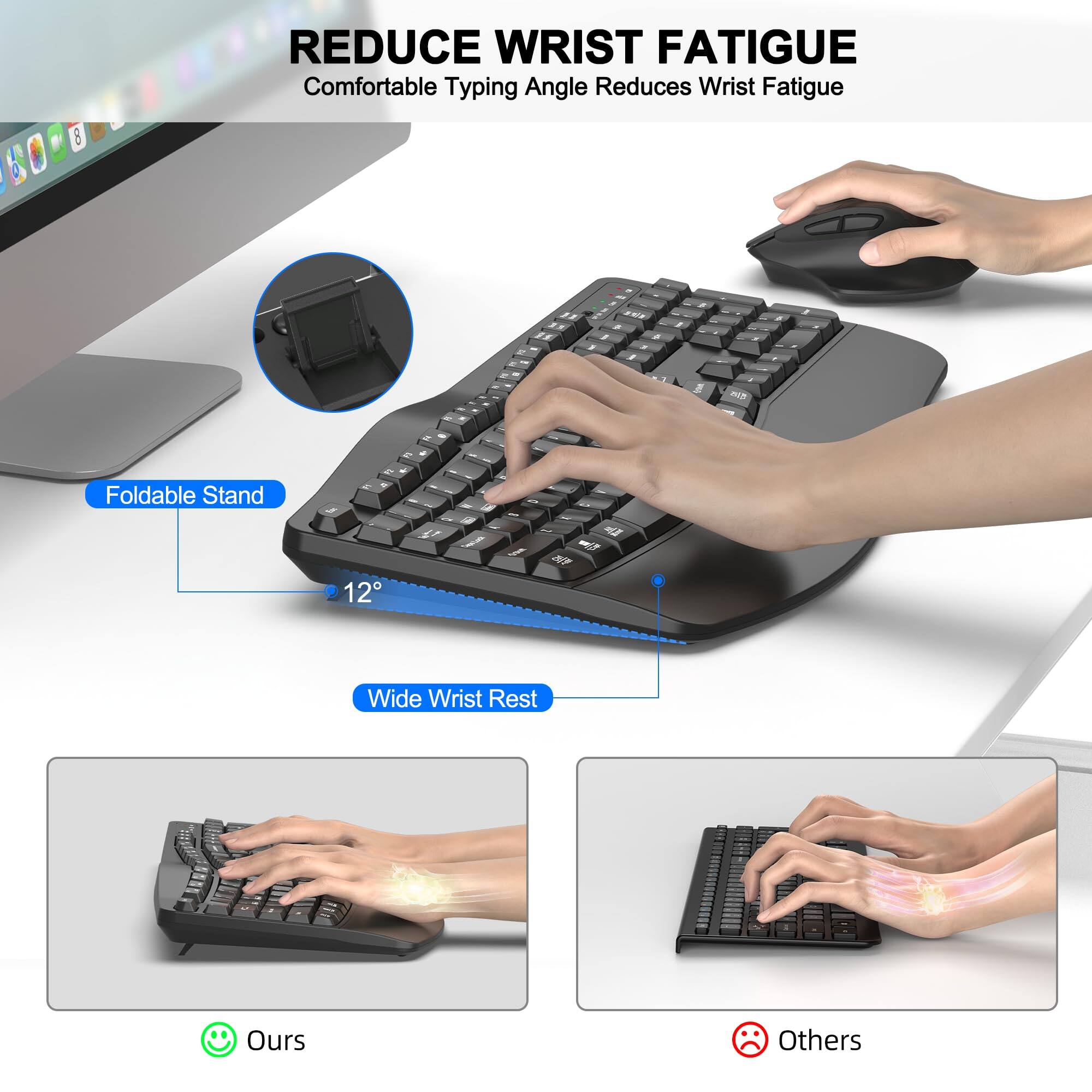 REDUCE WRIST FATIGUE  
Comfortable Typing Angle Reduces Wrist Fatigue  

Foldable Stand  
12°  

Wide Wrist Rest  

Ours  
Others