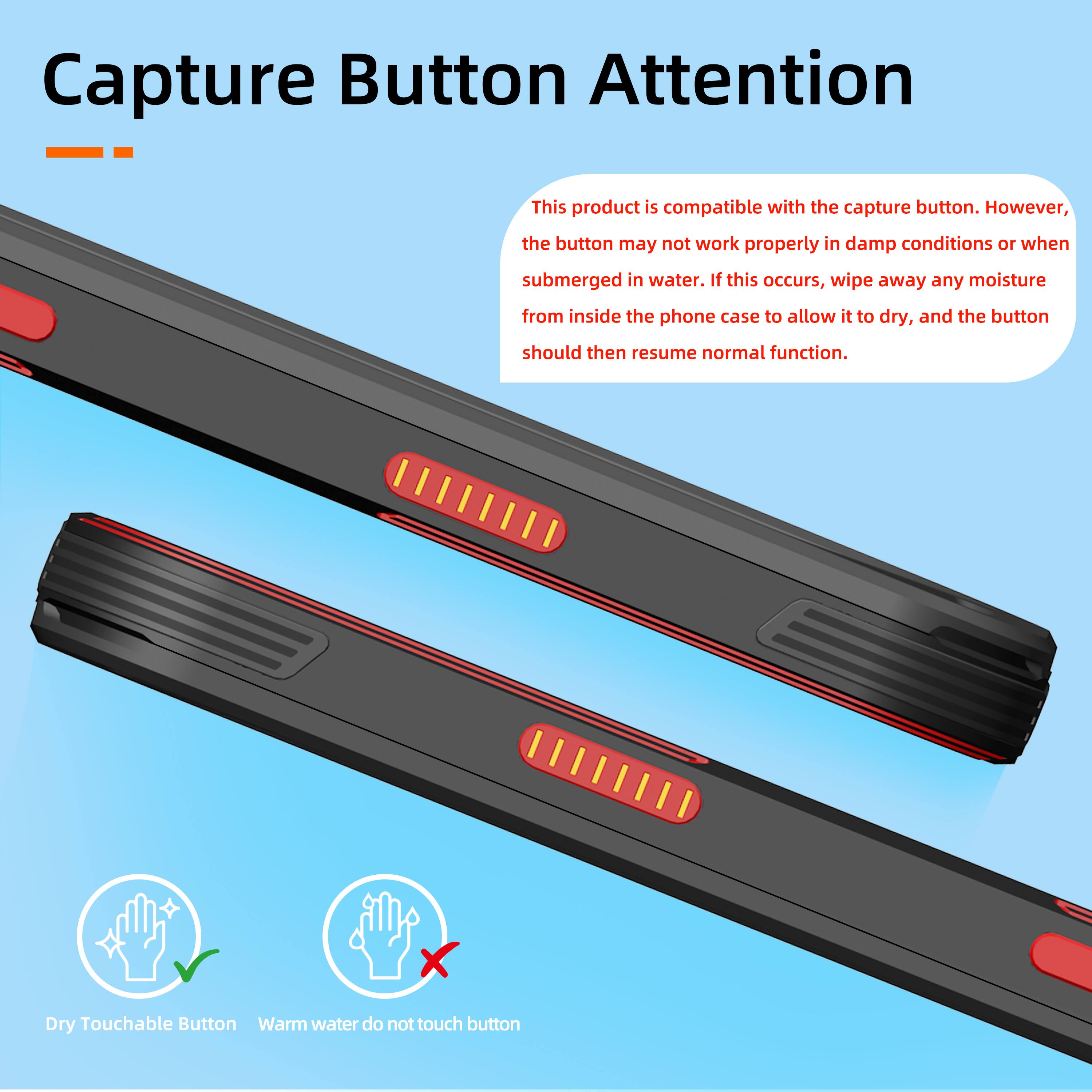 Capture Button Attention

This product is compatible with the capture button. However, the button may not work properly in damp conditions or when submerged in water. If this occurs, wipe away any moisture from inside the phone case to allow it to dry, and the button should then resume normal function.

Dry Touchable Button
Warm water do not touch button