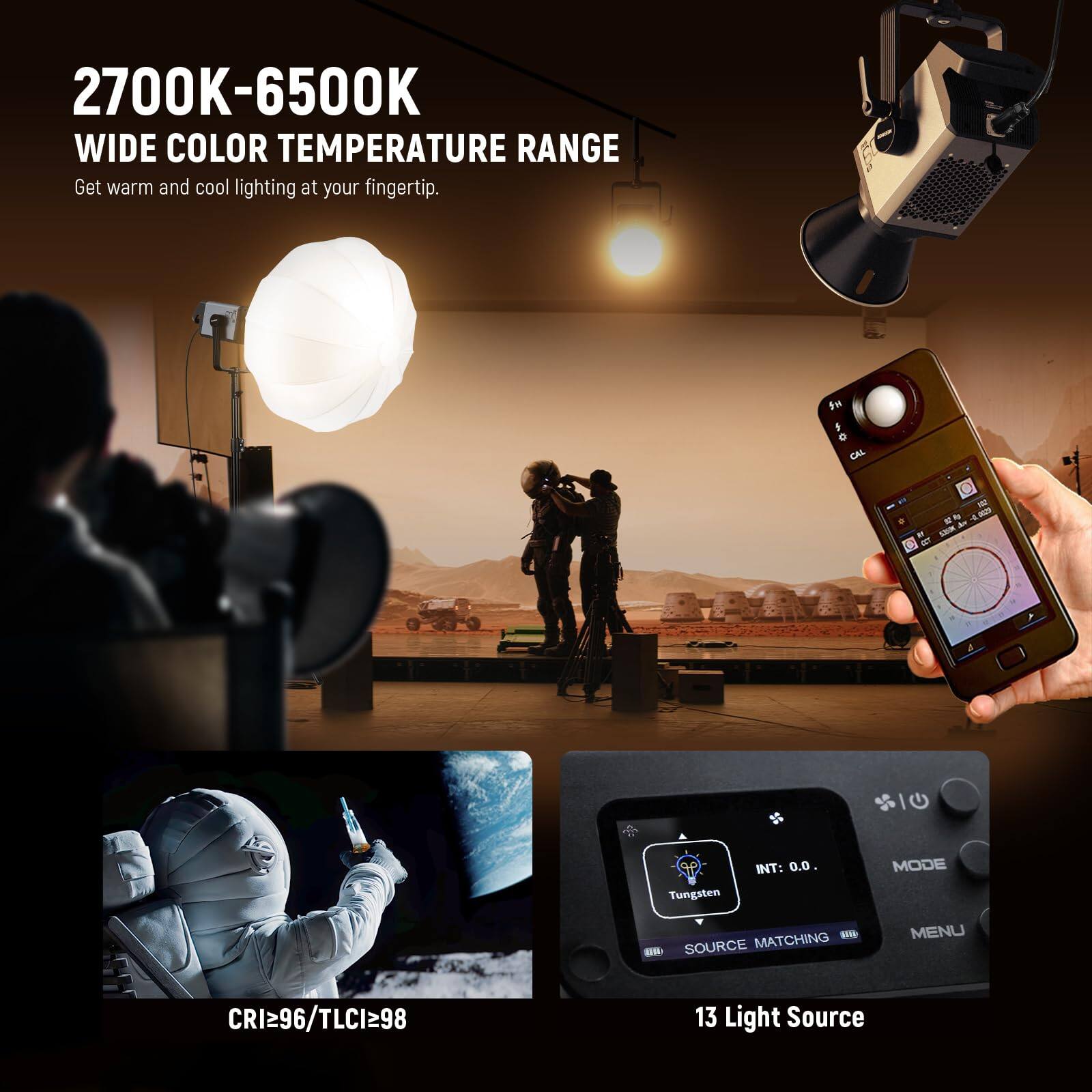 2700K-6500K  
WIDE COLOR TEMPERATURE RANGE  
Get warm and cool lighting at your fingertip.

CRI≥96 / TLCI≥98

13 Light Source

Tungsten  
SOURCE MATCHING  
INT: 0.0.  
MODE  
MENU