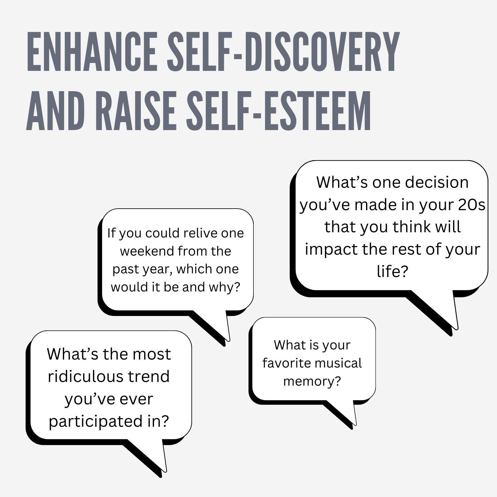 ENHANCE SELF-DISCOVERY AND RAISE SELF-ESTEEM

- If you could relive one weekend from the past year, which one would it be and why?
- What's one decision you've made in your 20s that you think will impact the rest of your life?
- What's the most ridiculous trend you've ever participated in?
- What is your favorite musical memory?