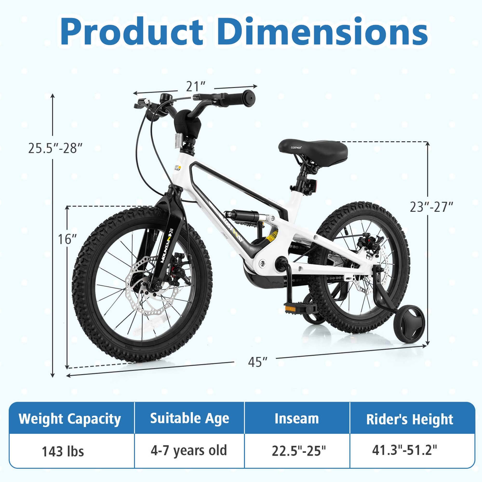 Product Dimensions

- Handlebar Height: 21"
- Seat Height: 25.5" - 28"
- Wheel Diameter: 23" - 27"
- Overall Length: 45"
- Overall Width: 16"

Weight Capacity: 143 lbs

Suitable Age: 4-7 years old

Inseam: 22.5" - 25"

Rider's Height: 41.3" - 51.2"