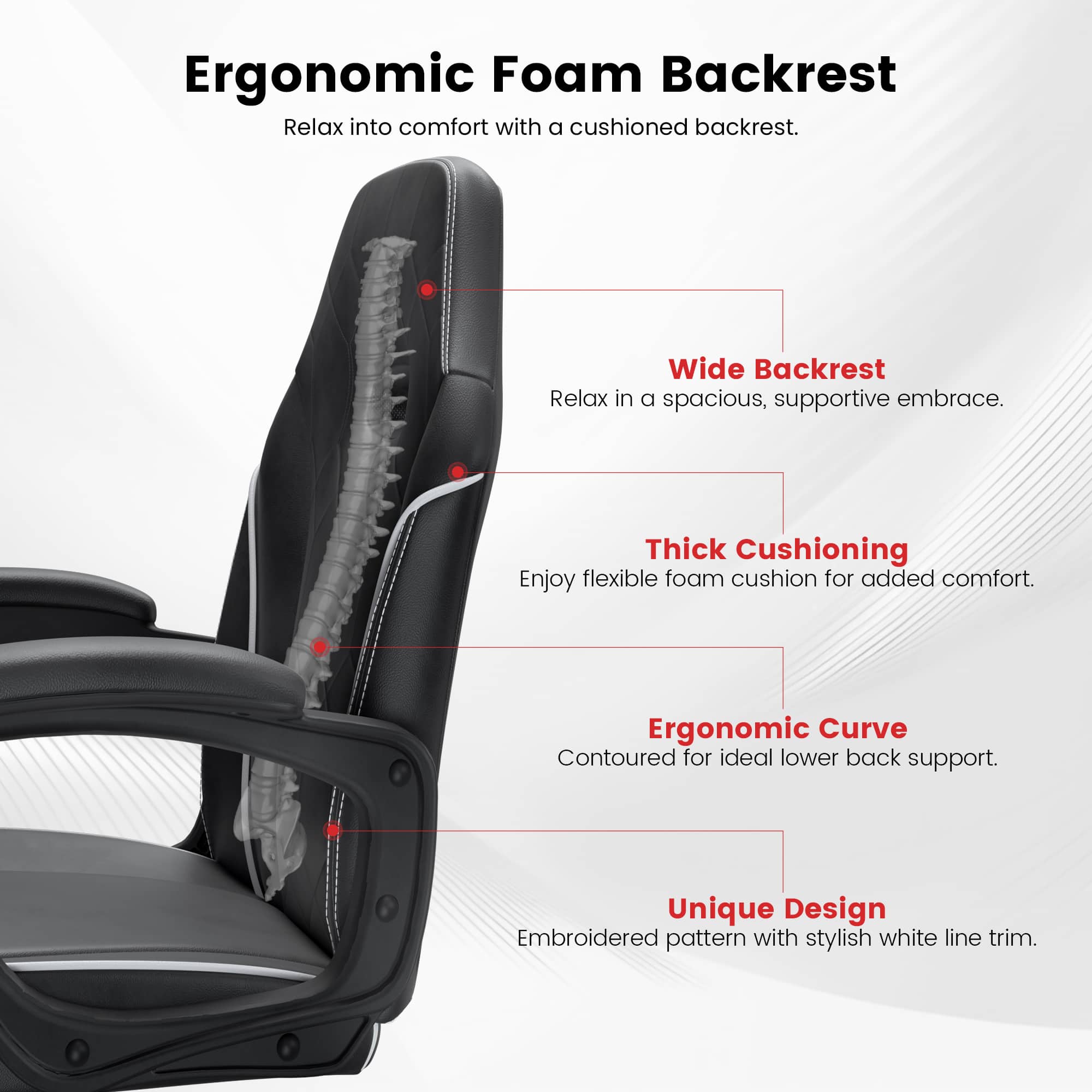 Ergonomic Foam Backrest  
Relax into comfort with a cushioned backrest.  

Wide Backrest  
Relax in a spacious, supportive embrace.  

Thick Cushioning  
Enjoy flexible foam cushion for added comfort.  

Ergonomic Curve  
Contoured for ideal lower back support.  

Unique Design  
Embroidered pattern with stylish white line trim.